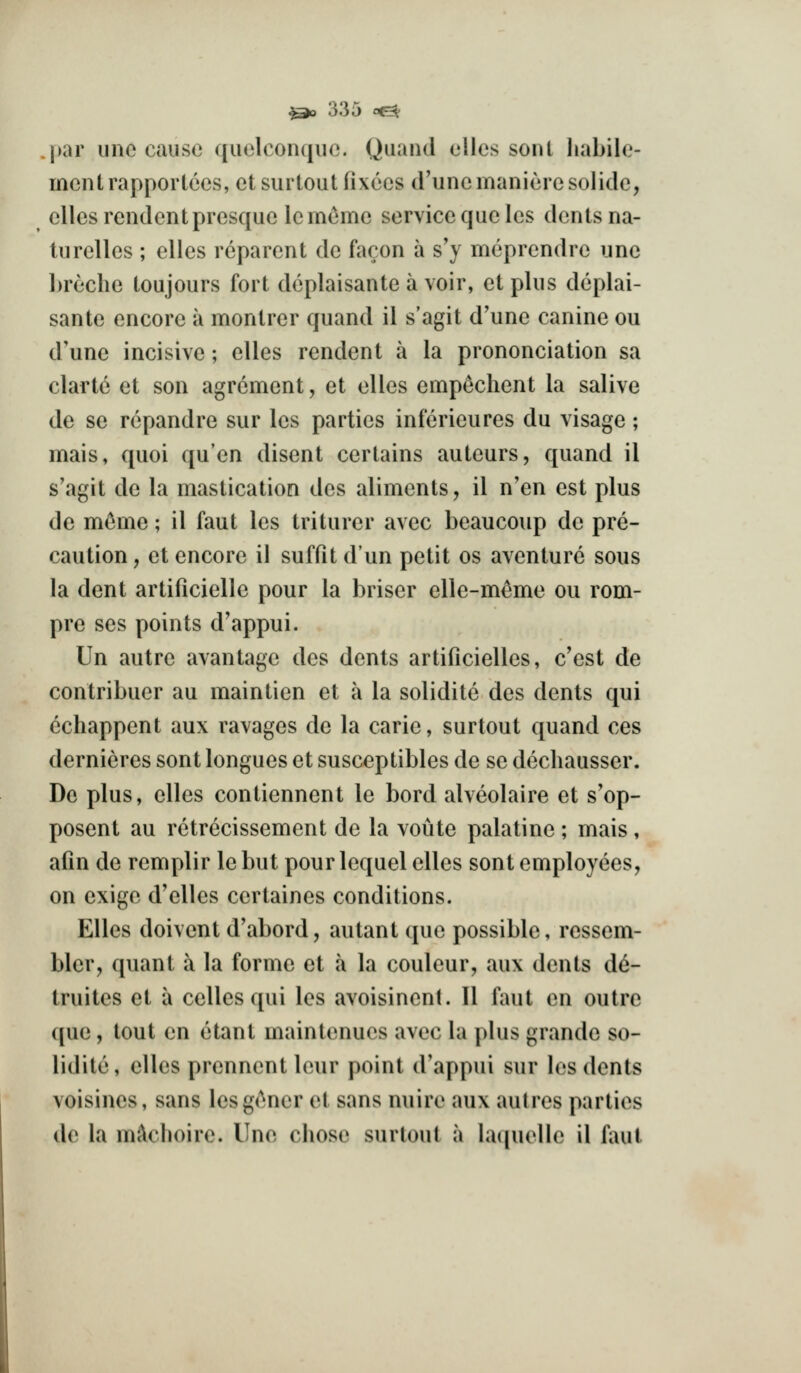 l>ar line cause quelconqiic. Quaiul elles sont habile- men trappor tecs, etsurtoutfixecs d'unemanieresolidc, elles rendcntpresquelem(^me service que les dents na- turelies ; elles rcparent de faron a s'y meprendre une breclie toujours fort deplaisante a voir, etplus deplai- sante encore a montrer quand il s'agit d'une canine ou d'une incisive; elles rendent a la prononciation sa clarte et son agrcment, et elles empeclient la salive de se rcpandre sur les parties inferieures du visage; mais, quoi qu'en disent certains auteurs, quand il s'agit de la mastication des aliments, il n'en est plus de mc^me; il faut les triturer avec beaucoup do pre- caution, et encore il suffit dun petit os aventurc sous la dent artificielle pour la briser elle-m^me ou rom- pre ses points d'appui. Un autre avantage des dents artificielles, c'est de contribuer au maintien et a la solidite des dents qui echappent aux ravages de la carle, surtout quand ces dernieres sont longues et susceptibles de se dechausser. De plus, elles contiennent le bord alveolaire et s'op- posent au rctrecissement de la voute palatine ; mais, afin de remplir le but pour lequel elles sont employees, on exige d'elles certaines conditions. Elles doivent d'abord, autant que possible, ressem- bler, quant a la forme et a la couleur, aux dents d6- truites et a celles qui les avoisinent. II faut en outre que, tout en etant maintenucs avec la plus grande so- lidite, elles prennent leur point d'appui sur los dents voisines, sans lesgener et sans nuire aux aulres parties de la m^choire. Unc chose surtout a lacpielle il faut