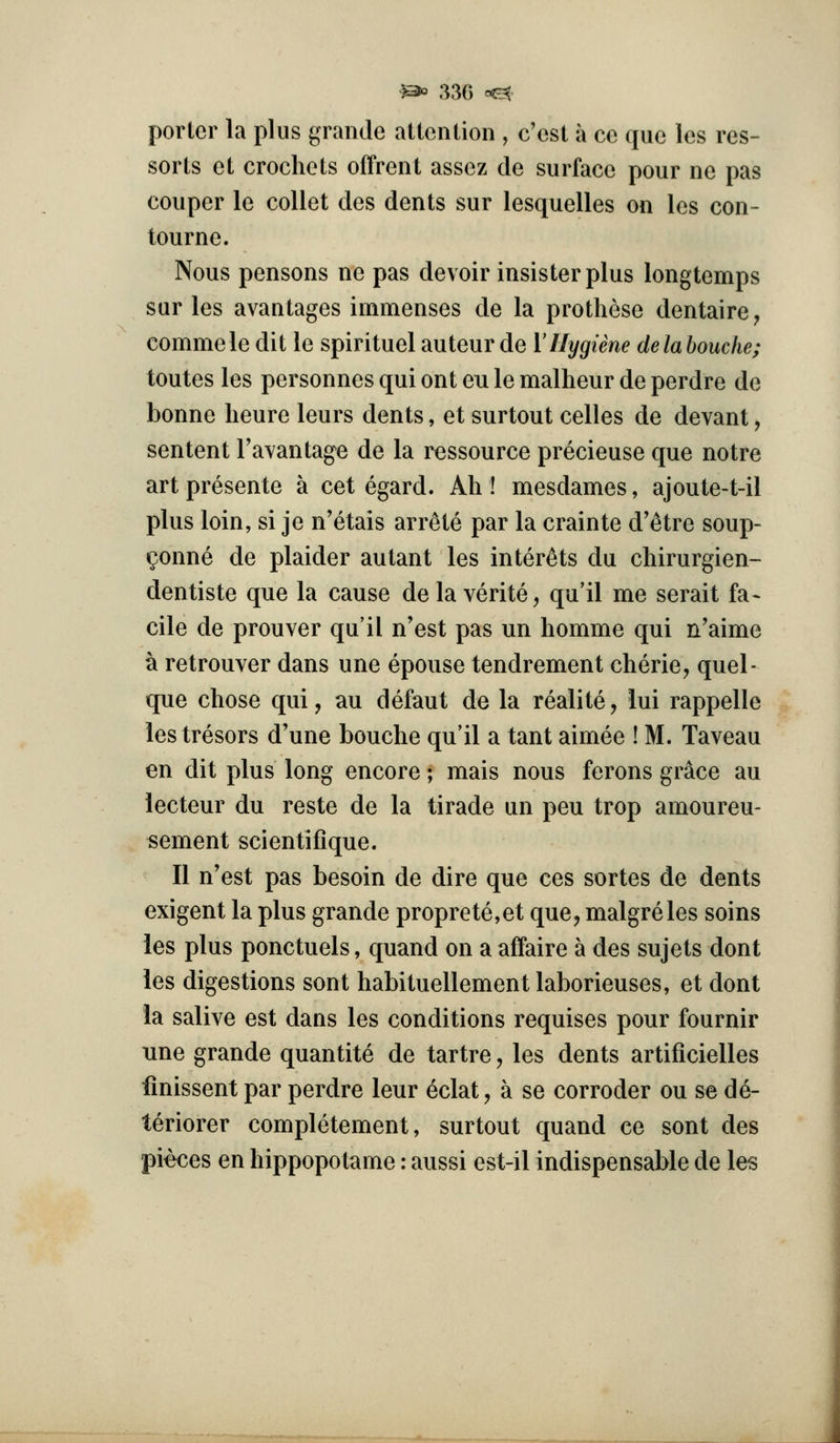 porlcr la plus grande attention , c'est a cc que les res- sorts ct crochets offrent assez de surface pour ne pas couper le collet des dents sur lesquelles on les con- tourne. Nous pensons ne pas devoir insisterplus longtemps sur les avantages immenses de la prothese dentaire, commele dit le spirituel auteur de V Hygiene delahouche; toutes les personnes qui ont en le malheur de perdre de bonne lieure leurs dents, et surtout celles de devant, sentent Tavantage de la ressource precieuse que notre art presente a cet egard. Ah ! mesdames, ajoute-t-il plus loin, si je n'etais arrete par la crainte d'etre soup- ^onne de plaider autant les inter^ts du chirurgien- dentiste que la cause de la verite, qu'il me serait fa- cile de prouver qu'il n'est pas un homme qui n'aime a retrouver dans une epouse tendrement cherie, quel- que chose qui, au defaut de la realite, lui rappelle lestresors d'une bouche qu'il a tant aimee ! M. Taveau en dit plus long encore; mais nous ferons grace au lecteur du reste de la tirade un peu trop amoureu- sement scientifique. II n'est pas besoin de dire que ces sortes de dents exigent la plus grande proprete,et que, malgreles soins les plus ponctuels, quand on a affaire a des sujets dont les digestions sont habituellement laborieuses, et dont la salive est dans les conditions requises pour fournir Tine grande quantite de tartre, les dents artificielles finissent par perdre leur eclat, a se corroder ou se de- teriorer completement, surtout quand ce sont des pieces en hippopotame: aussi est-il indispensable de les