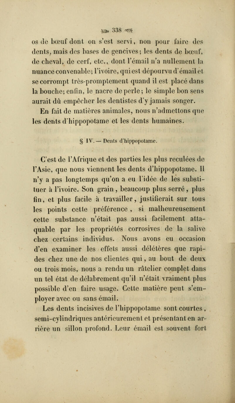 OS do boeiif dont on s'cst servi, iion pour faire dcs dcnts^ mais des bases de gencives; les dents de boeuf, de chcval, do cerf, etc., dont I'email n'a nullement la nuance con\enable; I'ivoire, qui est depourvu d'email ol se corrompt trcs-promptement quand il est place dans la bouche; enfm, le nacre deperle; le simple bon sens aurait du empecher les dentistes d'y jamais songer. En fait de matieres animates, nous n'admettons que les dents d'hippopotame et les dents humaines. § IV. — Dents d'hippopotame. C'est de I'Afrique et des parties les plus reculees do TAsie, que nous viennent les dents d'hippopotame. II n'y a pas longtemps qu'on a eu I'idee de les substi- tuer a I'ivoire. Son grain , beaucoup plus serre, plus fin, et plus facile a travailler, justifierait sur tons les points cette preference , si malheureusement cette substance n'etait pas aussi facilement atta- quable par les proprietes corrosives de la salive chez certains individus. Nous avons eu occasion d'en examiner les effets aussi deleteres que rapi- des chez une de nos clientes qui, au bout de deux ou trois mois, nous a rendu un ratelier complet dans un tel etat de delabrement qu'il n'etait vraiment plus possible d'en faire usage. Cette matiere pent s'em- ployer avec ou sans email. Les dents incisives de I'hippopotame sont courtes , semi-cylindriques anterieuremenl et presentanten ar- riere un sillon profond. Leur email est sou vent fort