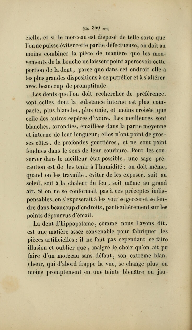 cielle, et si le morceau est dispose de telle sorte que Tonnepuisse cvitercette partie defectueuse, on doit au moins combiner la piece de maniere que les mou- vements de la bouche ne laissent point apercevoir cette portion de la dent, parce que dans cet endroit elle a ies plus grandes dispositions a se putrefier et a s'alterer avec beaucoup de promptitude. Les dents que Ton doit rechercher de preference, sent celles dont la substance interne est plus com- pacte, plus blanche, plus unie, et moins croisee que celle des autres especes d'ivoire. Les meilleures sent blanches, arrondies, emaillees dans la partie moyenne et interne de leur longueur; elles n'ont point de gros- ses cotes, de profondes gouttieres, et ne sont point fendues dans le sens de leur courbure. Pour les con- server dans le meilleur etat possible, une sage pre- caution est de les tenir a I'humidite; on doit m^me, quand on les travaille, eviter de les exposer, soit au soleil, soit a la chaleur du feu , soit memo au grand air. Si on ne se conformait pas a ces preceptes indis- pensables, on s'exposerait a les voir se gerceret se fen- dre dans beaucoup d'endroits, particulierement sur les points depourvus d'email. La dent d'hippopotame, comme nous I'avons dit, est une matiere assez convenable pour fabriquer les pieces artificielles; il ne faut pas cependant se faire illusion et oublier que , malgre le choix qu'on ait pu faire d'un morceau sans defaut, son extreme blan- cheur, qui d'abord frappe la vue, se change plus ou moins promptement en une teinte bleuatre ou jau-