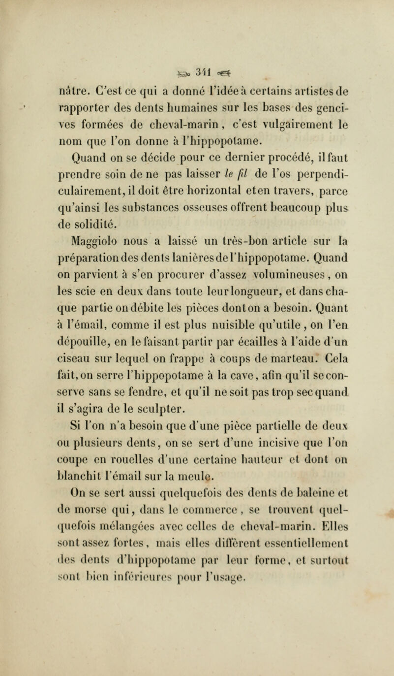 i5)o 3il oe^ n^tre. G'estcequi a donne I'idee a certains artistes de rapporter des dents humaines sur les bases des genci- ves formees de cheval-marin, c'est vulgairement le nom que Ton donne a I'hippopotame. Quand on se decide pour ce dernier precede, ilfaut prendre soin de ne pas laisser le fd de Tos perpendi- culairement, il doit ^tre horizontal eten travers, parce qu'ainsi les substances osseusesoffrent beaucoup plus de solidite. Maggiolo nous a laisse un tres-bon article sur la preparation des dents lanieresdel'liippopotame. Quand on parvient a s'en procurer d'assez volumineuses , on les scie en deux dans toute leurlongueur, et danscha- que partie ondebite les pieces donton a besoin. Quant a I'email, comme il est plus nuisiblc qu'utile, on Ten depouille, en le faisant partir par ecailles a I'aide dun ciseau sur lequel on frappe a coups de marteau. Cela fait, on serre I'hippopotame a la cave, afin qu'il se con- serve sans se fendre, et qu'il ne soit pas trop sec quand il s'agira de le sculpter. Si Ton n'a besoin que d'une piece partielle de deux ou plusieurs dents, on se sert d\ine incisive que Ton coupe en rouelles d'une certaine hauteur et dont on blanchit I'email sur la meule. On se sert aussi quelquefois des dents de baleine et de morse qui, dans le commerce , se trouvent quel- (piefois melangees avec ccHes de cheval-marin. Kilos sontassez fortes, mais elles diilerent essentiellement des dents d'hippopotame par lour I'orme, el surlout soul bion iiirori(Hiros pour I'lisage.