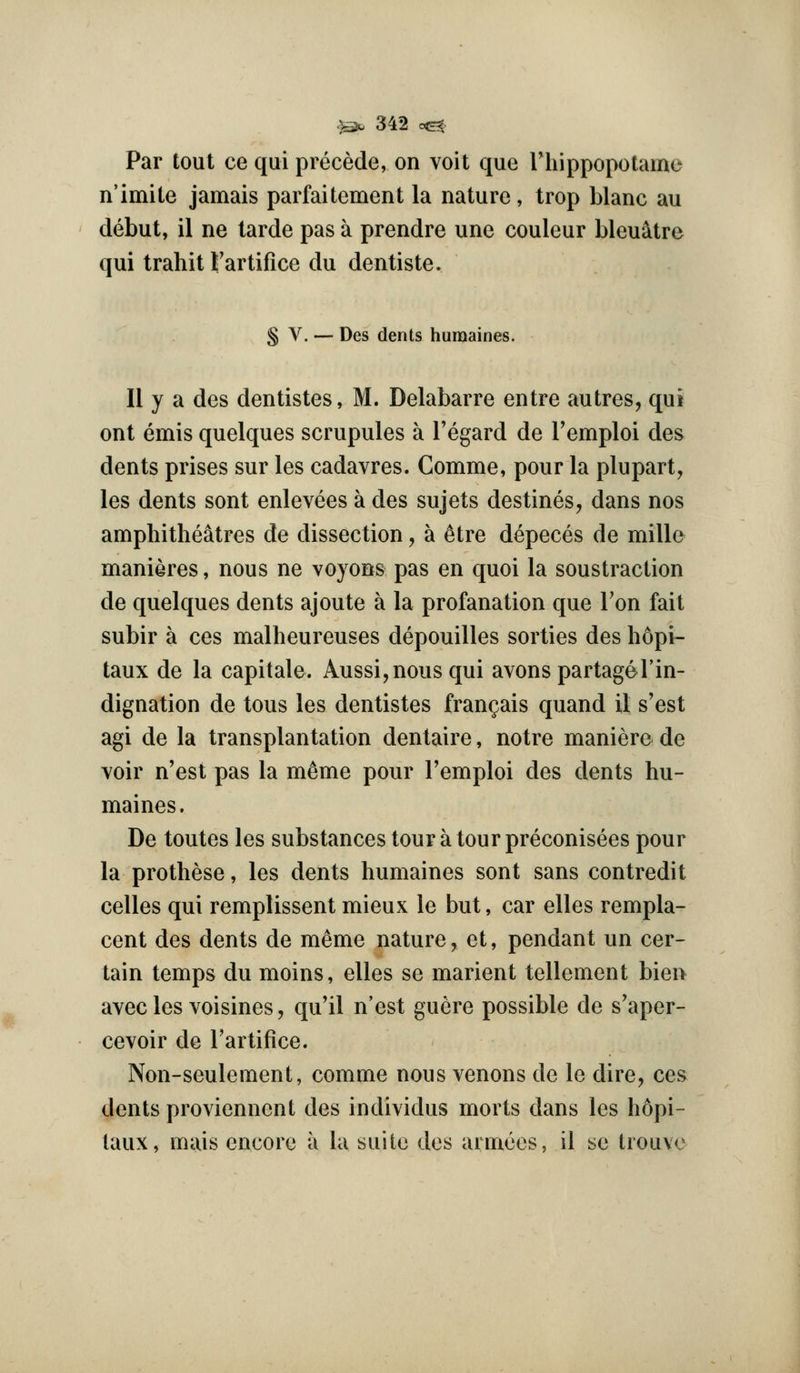 Par tout ce qui precede, on voit que riiippopolame n'imite jamais parfaitement la nature, trop blanc au debut, il ne tarde pas a prendre une couleur bleuatre qui trahit Fartifice du dentiste. § V. — Des dents humaines. II y a des dentistes, M. Delabarre entre autres, qui ont emis quelques scrupules a Tegard de Temploi des dents prises sur les cadavres. Comme, pour la plupart, les dents sont enlevees a des sujets destines, dans nos amphitheatres de dissection, a ^tre depeces de mille manieres, nous ne voyons pas en quoi la soustraclion de quelques dents ajoute a la profanation que Ton fait subir a ces malheureuses depouilles sorties des h6pi- taux de la capitale. Aussi,nous qui avonspartagel'in- dignation de tons les dentistes fran^ais quand il s'est agi de la transplantation dentaire, notre maniere de voir n'est pas la memo pour I'emploi des dents hu- maines. De toutes les substances tour a tourpreconisees pour la prothese, les dents humaines sont sans contredit celles qui remplissent mieux le but, car elles rempla- cent des dents de memo nature, et, pendant un cer- tain temps du moins, elles se marient tellement bien avec les voisines, qu'il n'est guere possible de s'aper- cevoir de I'artifice. Non-seulement, comme nous venons de le dire, ces dents proviennent des individus morts dans les hopi- taux, mais encore a la suite des armees, il se trouve