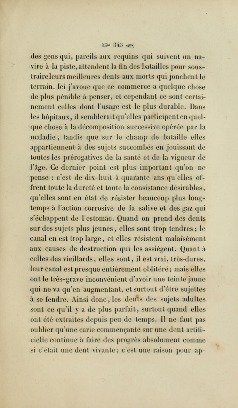 j^ ;54;3 oe< des gens qui, paieils aux requins qui suivoul uu iia- vire a la piste,alleiideut la (in des batailles pour sous- traireleurs meilleures dents aux morts qui jonchent le terrain. lei j'avouc que ce commerce a quelque chose de plus penible a penser, et cependant ce sont certai- nement celles dont I'usage est le plus durable. Dans les hopitaux, il sembleraitqu'elles participent en quel- que chose a la decomposition successive operee par la maladie, tandis que sur le champ de balaille elles appartiennent a des sujets succombes en jouissant de toutes les prerogatives de la sante et de la vigueur de Tage. Ce dernier point est plus important qu'on ne pense : c'est de dix-huit a quarante ans qu'elles oi- frent toute la durete et toute la consistance desirables, qu'elles sont en ctat de resistor beaucoup plus long- temps a Taction corrosive de la salive et des gaz qui s'echappent de Testomac. Quand on prend des dents sur des sujets plus jeunes, elles sont trop tendres ; le canal en est trop large, et elles resistent malaisement aux causes de destruction qui les assiegent. Quant a celles des vieillards, elles sont, il est vrai, tres-dures, leur canal estpresque entierement oblitere; mais elles ont le tres-grave inconvenient d'avoir une teiiite jaune qui ne va ([u'en augmentant, etsurtout d'etre sujettes a se fendre. Ainsi done, les dents des sujets adultes sont ce qu'il y a de plus parlait, surtout cpiand elles ont ete extraites depuis peu de temps. 11 ne Taut pas ouI)li(M- (prune carici connnenrante sur une dent arlili- cielle continue a faire des j)rogres absolument comme si c'elait une dent vivante; c'est une raison pour ap