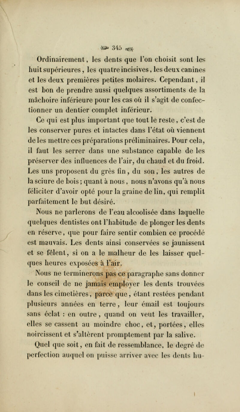 •^» 346 0^ Ordinairement, les dents que Ton choisit sont les huitsuperieures, les quatreincisives, les deux canines et les deux premieres petites molaires. Cependant, il est bon de prendre aussi quelques assortiments de la m^choire inferieure pour les cas ou il s'agit de confec- tionner un denlier complet inferieur. Ce qui est plus important que tout le reste, e'est de les conserver pures et intactes dans Tetat ou viennent deles mettre cespreparations preliminaires. Pour cela, il faut les serrer dans une substance capable de les preserver des influences de I'air, du chaud et du froid. Les uns proposcnt du gres fin, du son, les autres de la sciure de bois; quant a nous, nous n'avons qu'a nous feliciter d'avoir opte pour la graine de lin, qui remplit parfaitement le but desire. Nous ne parlerons de Feau alcoolisee dans laquello quelques dentistes ont Thabitude de plonger les dents en reserve, que pour faire sentir combien ce precede est mauvais. Les dents ainsi conservees se jaunissent et se f^lent, si on a le malheur de les laisser quel- ques heures exposees a I'air. Nous ne terminerons pas ce paragraphe sans donner le conseil de ne jamais employer les dents trouvees dans les cimelieres, parce que, etant restees pendant plusieurs annees en terre, leur email est toujours sans eclat : en outre , quand on veut les travailler, elles se cassent au moindre choc, et, portees, elles noircissent et s'alterent promptement par la salive. Quel ([ue soit, en fait de ressemblance, le degre d(^ perfeclion auipiel on puisse arri\er avec les denls lui-