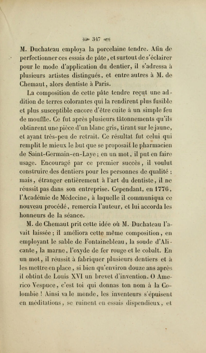 M. Duchateau employa la porcelaine tendre. Afiii tie perfectionner ces essais de pate, et surtout de s'eclairer pour le mode d'application du dentier, il s'adressa a plusieurs artistes distingucs, et entre autres a M. de Chemaut, alors dentiste a Paris. La composition de cette pate tendre re^ut une ad- dition de terres colorantes qui la rendirent plus fusible et plus susceptible encore d'etre cuite a un simple feu de mouffle. Ce fut apres plusieurs t^tonnements qu'ils obtinrent une piece d'un blanc gris, tirant sur lejaune, et ayant tres-peu de retrait. Ce resultat fut celui qui remplit le mieux le but que se proposait le pharmacien de Saint-Germain-en-Laye; en un mot, il put en faire usage. Encourage par ce premier succes, il voulut construire des dentiers pour les personnes de qualite ; mais, etranger entierement a Tart du dentiste, il no reussit pas dans son entreprise. Gependant, en 177G, I'Academie de Medecine, a laquelle il communiqua ce nouveau precede, remercia Tauteur, et lui accorda les honneurs de la seance. M. de Ghemaut prit cette idee ou M. Duchateau Ta- vait laissee; il ameliora cette m^me composition, on employant le sable de Fontainebleau, la soude dWIi- cante, la marnc, I'oxyde de for rouge et le cobalt. En un mot, il reussit a fabriquer plusieurs dentiers et a les mettrc en place , si bien qu'environ douze ans apros il obtintde Louis XVI un brevet d'invention. 0 Ame- rico Vespuce, c'est toi qui donnas ton nom a la Go- louibie ! Ainsi vale monde, les inventeurs sopuisent en medilalions, se ruinent en essais dispondieux, el