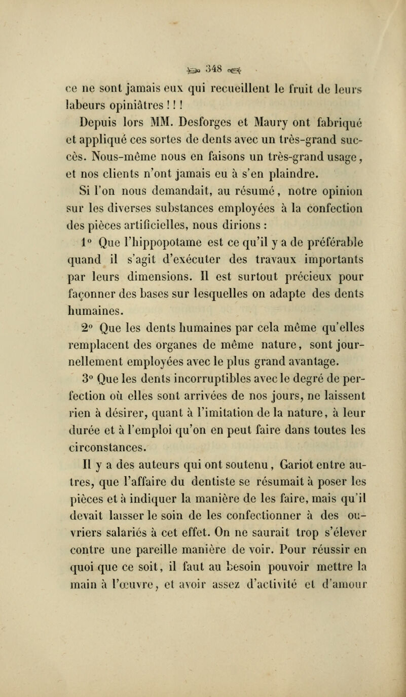 ce ne sont jamais eux qui recueillenl le fruit do leurs labeurs opiniatres !!! Depuis lors MM. Desforges et Maury ont fabrique et applique ces sortes de dents avec un tres-grand suc- ces. Nous-meme nous en faisons un tres-grand usage, et nos clients n'ont jamais eu a s'en plaindre. Si Ton nous demandait, au resume, notre opinion sur les diverses substances employees a la confection des pieces artillcielles, nous dirions : 1° Que riiippopotame est ce qu'il y a de preferable quand il s'agit d'executer des travaux importants par leurs dimensions. II est surtout precieux pour fa(;onner des bases sur lesquelles on adapte des dents humaines. 2<^ Que les dents humaines par cela m6me qu'elles remplacent des organes de meme nature, sont jour- nellement employees avec le plus grand avantage. 3« Que les dents incorruptibles avec le degre de per- fection oil elles sont arrivees de nos jours, ne laissent rien a desirer, quant a Fimitation de la nature, a leur duree et a I'emploi qu'on en pent faire dans toutes les circonstances. II y a des auteurs qui ont soutenu, Gariot entre aii- tres, que I'affaire du dentiste se resumait a poser les pieces et a indiquer la maniere de les faire, mais qu'il devait laisser le soin de les confectionner a des ou- vriers salaries a cet effet. On ne saurait trop s'elever contre une pareille maniere de voir. Pour reussir en quoi que ce soit, il faut au besoin pouvoir mettre la main a rocuvre, el avoir assez d'aclivite el d'amour