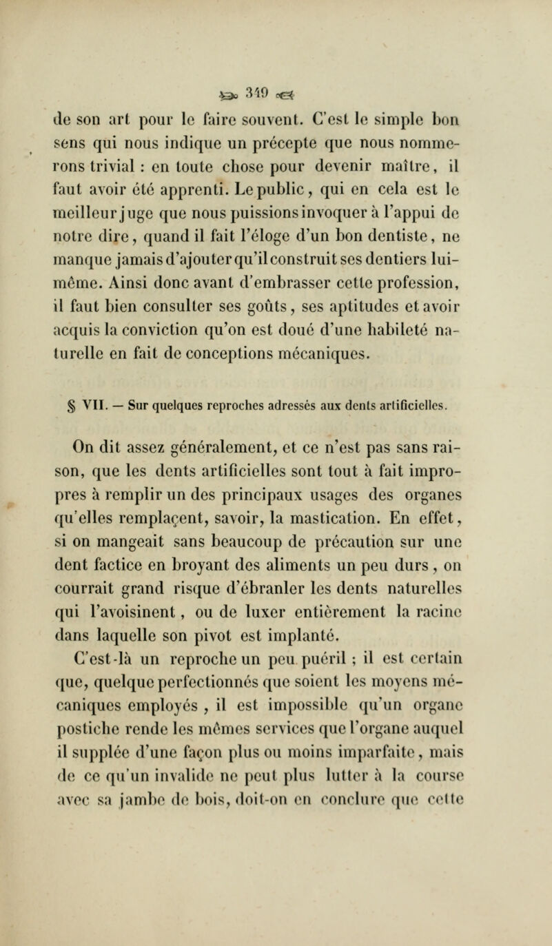 !^ 3'i9 c&- de son art pour le faire souvent. Cost le simple bon sens qui nous indique un precepte que nous nomme- rons trivial : en loute chose pour devenir mailrc, il faut avoir etc apprenti. Le public, qui en cela est le meilleur juge que nous puissionsinvoquer a I'appui de notre dire, quand il fait Teloge d'un bon dentiste, ne manque jamais d'ajouterqu'ilconstruit ses denliers lui- meme. Ainsi done avant d'embrasser cette profession, il faut bien consulter ses gouts, ses aptitudes etavoir acquis la conviction qu'on est done d'une habilete na- turelle en fait de conceptions mecaniques. § VII. — Sur quelques reproches adresses aux dents arliGciellcs. On dit assez generalement, et ce n'est pas sans rai- son, que les dents artificielles sent tout a fait impro- pres a remplir un des principaux usages des organes qu'elles remplarent, savoir, la mastication. En effet, si on mangeait sans beaucoup de precaution sur une dent factice en broyant des aliments un peu durs, on courrait grand risque d'ebranler les dents naturelles qui Tavoisinent, ou de luxer entierement la racinc dans laquelle son pivot est implantc. C'est-la un reprocheun peu pucril; il est certain ([ue, quelque perfectionnes que soient les moyens me- caniques employes , il est impossible qu'un organc posticlie rende les mcMiies services que I'organe auquol il supplce d'une fa^on plus ou moins imparfaite, mais do ce qu'un invalide ne pout plus hitter a la course avec sa jambe de bois, doit-on (mi (M^ncluro que cette