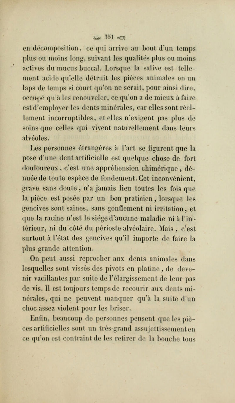 en decomposilion, ce qui arrive au bout d'lm lemps plus ou moins long, suivant les qualites plus ou moins actives du mucus buccal. Lorsque la salive est telle- ment acide qu'ellc dctruit les pieces animales en un laps de temps si court qu'on ne serait, pour ainsi dire, occuf)e qu'a les renouveler, ce qu'on a de mieux a faire estd'employer les dents minerales, car elles sont reel- lement incorruptibles, et elles n'exigent pas plus de soins que celles qui vivent naturellement dans leurs alveoles. Les personnes etrangeres a Tart se figurent que la pose d'une dent artificielle est quelque chose de fort douloureux, c'est une apprehension chimcrique , de- nueede toute espcce de fondement.Get inconvenient, grave sans doute, n'a jamais lieu toutes les fois que la piece est posee par un bon praticien, lorsque les gencives sont saines, sans gonflement ni irritation, et que la racine n'est le siege d'aucune maladie ni a Tin • tcrieur, ni du cote du perioste alveolaire. Mais , c'est surtout a Tetat des gencives qu'il importe de faire la plus grande attention. On pent aussi reprocher aux dents animales dans lesquelles sont visses des pivots en platine , de deve- nir vacillantcs par suite de I'elargissement de leur pas de vis. II est loujours temps de reeourir aux denls mi- nerales, qui ne peuvent manquer qu'a la suite dun choc assez violent pour les briser. Enfin, beaucoup de personnes penscnt que les pie- ces arlilicielles sont un tres-grand assujettissementen ce qu'on est contraiiil de b^s rcHirer do la bouelu^ lous