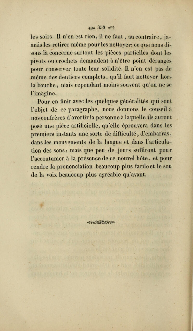 les soirs. 11 n'en csl rien, il ne faut, aucontraire, ja- mais les retirer mc^me pour les nettoyer; ce que nous di- scus la concerne surtout les pieces partielles dont les pivots ou crochets demandent a n'etre point deranges pour conserver toute leur solidite. II n'en est pas de meme des dentiers complets, qu'il faut nettoyer hors la bouche; mais cependant moins souvent qu'on ne se Timagine. Pour en finir avec les quelques generalites qui sont I'objet de ce paragraphe, nous donnons le conseil a nos confreres d'avertir la personne alaquelle ils auront pose une piece artificielle, qu'elle eprouvera dans les premiers instants une sorte de difficult^, d'embarras, dans les mouvements de la langue et dans I'articula- tion des sons; mais que peu de jours suffiront pour Faccoutumer a la presence de ce nouvel bote , et pour rendre la prononciation beaucoup plus facile et le son de la voix beaucoup plus agreable qu'avant.