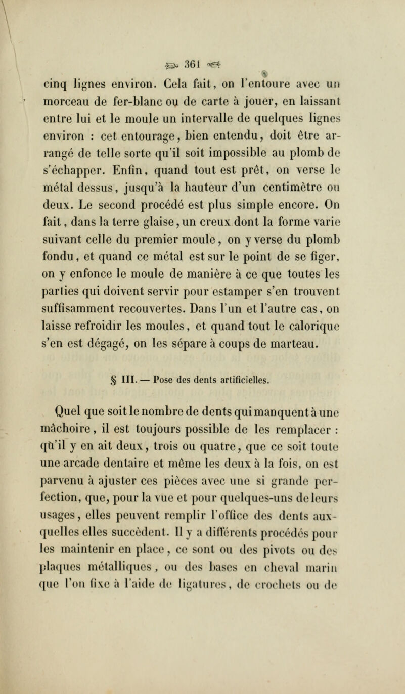 V cinq lignes environ. Cela fait, on I'entoure avcc un morceau de fer-blanc ou de carle a jouer, en laissant entre lui et le moule un intervalle de quelques lignes environ : cet entourage, bien entendu, doit Hre ar- range de telle sorte qu'il soit impossible au plomb de s'echapper. Enfin, quand tout est pret, on verse le metal dessus, jusqu'a la hauteur d'un centimetre ou deux. Le second precede est plus simple encore. On fait, dans la terre glaise, un creux dont la forme varie suivant celle du premier moule, on y verse du plomb fondu, et quand ce metal est sur le point de se figer, on y enfonce le moule de maniere a ce que toutes les parlies qui doivent servir pour estamper s'en trouvent suffisamment recouvertes. Dans I'un et I'autre cas, on laisse refroidir les monies, et quand tout le calorique s'en est degage, on les separe a coups de marteau. § III. — Pose des dents artificielles. Quel que soit le nombre de dents qui manquent a une mikhoire, il est toujours possible de les remplacer : qa'il y en ait deux, trois ou quatre, que ce soit toulc une arcade dentaire et m(3me les deux a la fois, on est parvenu a ajuster ces pieces avec une si grande per- fection, que, pour la vue et pour quelques-uns deleurs usages, elles peuvent remplir I'office des dents aux- quelles elles succedent. II y a diflerents precedes pour les maintenir en place, ce sonl ou des pivots ou des plaijues metalliques , on des bases en cheval inariii que Vow i\\i) a Taidc de li-almcs, de crorlirls ou df