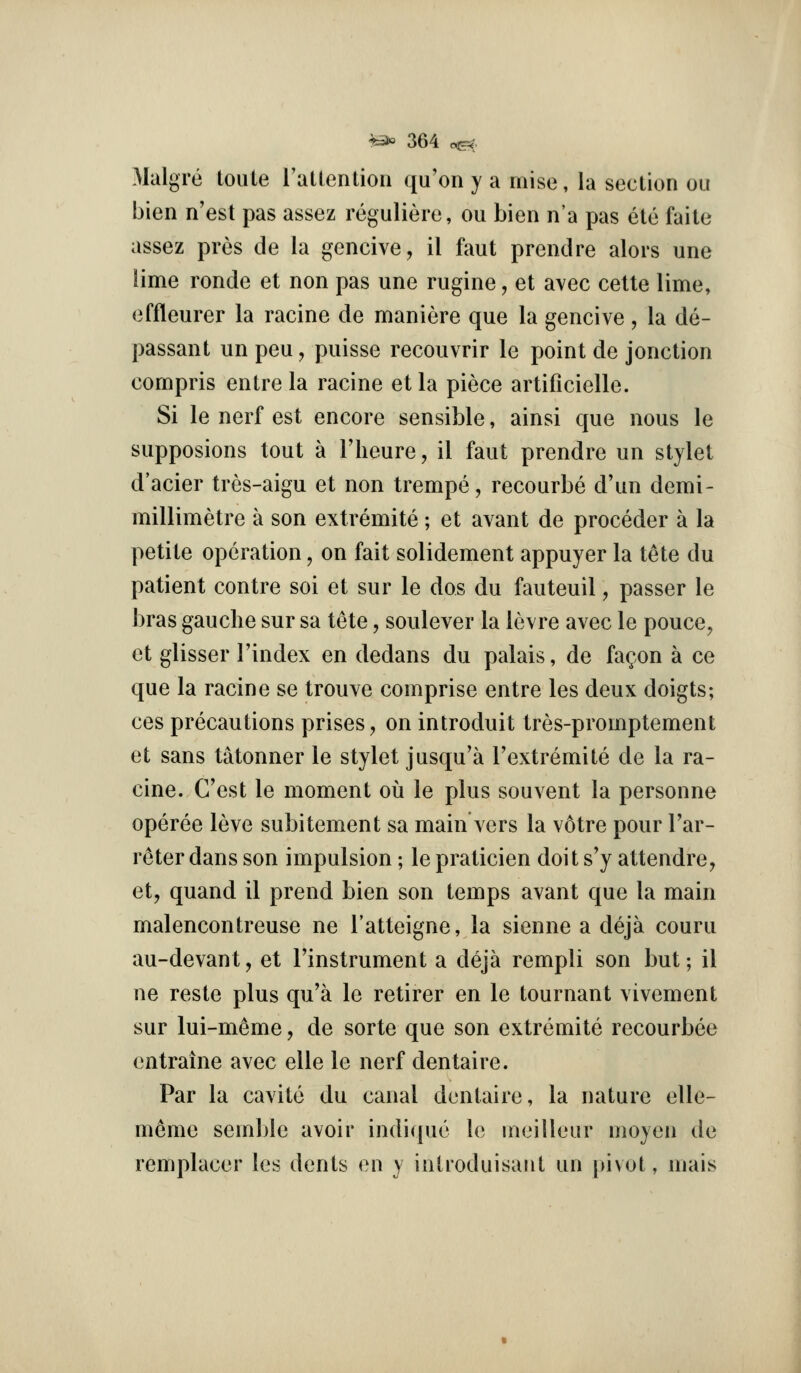 Malgre toule ratlentioii qu'on y a mise, la section ou bien n'est pas assez reguliere, ou bien n'a pas eto faile assez pros de la gencive, il ftmt prendre alors une lime ronde et non pas une rugine, et avec cette lime, effleurer la racine de maniere que la gencive, la de- passant un peu, puisse recouvrir le point de jonction compris entre la racine et la piece artificielle. Si le nerf est encore sensible, ainsi que nous le supposions tout a I'heure, il faut prendre un stylet d'acier tres-aigu et non trempe, recourbe d'un demi- millimetre a son extremite ; et avant de proceder a la petite operation, on fait solidement appuyer la t^te du patient centre soi et sur le dos du fauteuil, passer le bras gauche sur sa tete, soulever la levre avec le pouce, et glisser I'index en dedans du palais, de fa^on a ce que la racine se trouve comprise entre les deux doigts; ces precautions prises, on introduit tres-promptement et sans tatonner le stylet jusqu'a I'extremite de la ra- cine. G'est le moment ou le plus souvent la personne operee leve subitement sa main vers la votre pour I'ar- reter dans son impulsion; le praticien doit s'y attendre, et, quand il prend bien son temps avant que la main malencontreuse ne I'atteigne, la sienne a deja couru au-devant, et I'instrument a deja rempli son but; il ne reste plus qu'a le retirer en le tournant vivement sur lui-m^me, de sorte que son extremite recourbee entraine avec elle le nerf dentaire. Par la cavite du canal dentaire, la nature elle- meme semble avoir indique le meilleur moyen de remplacer les dents en y intmduisant un pivot, mais