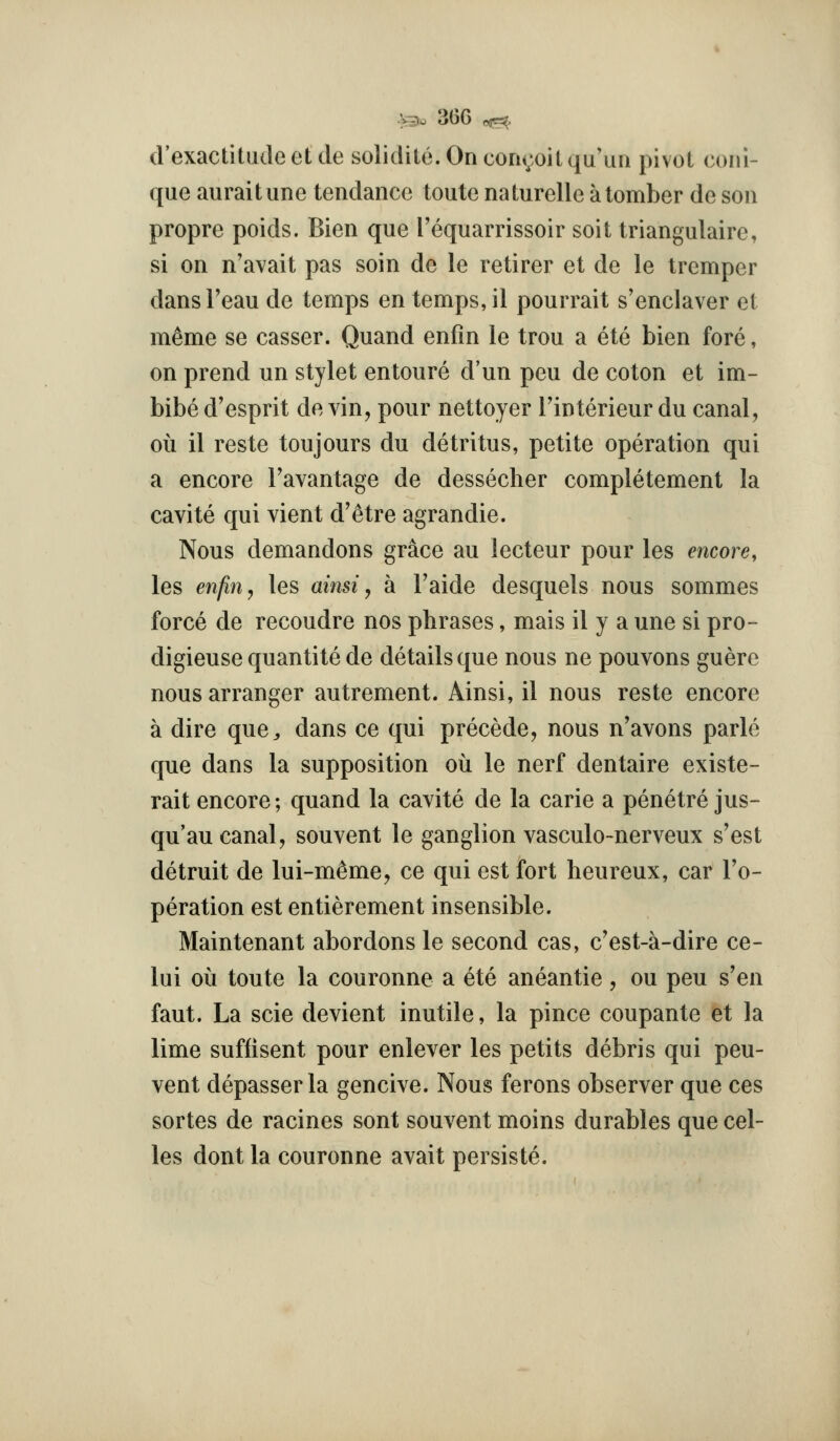 d'exactitude et de solidite. On coru;oit qu'un pivot coni- que auraitune tendance toute naturelle atomber de son propre poids. Bien que Tequarrissoir soit triangulaire, si on n'avait pas soin de le retirer et de le trcmper dansFeau de temps en temps, il pourrait s'enclaver et m^me se casser. Quand enfin le trou a ete bien fore, on prend un stylet entoure d'un pen de coton et im- bibe d'esprit de vin, pour nettoyer Tinterieur du canal, ou il reste toujours du detritus, petite operation qui a encore Tavantage de dessecher completement la cavite qui vient d'etre agrandie. Nous demandons grace au lecteur pour les encore, les enfin, les ainsi, a Faide desquels nous sommes force de recoudre nos phrases, mais il y a une si pro- digieuse quantite de details que nous ne pouvons guere nous arranger autrement. Ainsi, il nous reste encore a dire que^ dans ce qui precede, nous n'avons parte que dans la supposition ou le nerf dentaire existe- rait encore; quand la cavite de la carie a penetre jus- qu'au canal, souvent le ganglion vasculo-nerveux s'est detruit de lui-m^me, ce qui est fort heureux, car I'o- peration est entierement insensible. Maintenant abordons le second cas, c'est-a-dire ce- lui oil toute la couronne a ete aneantie , ou peu s'en faut. La scie devient inutile, la pince coupante et la lime suffisent pour enlever les petits debris qui peu- vent depasserla gencive. Nous ferons observer que ces sortes de racines sent souvent moins durables que cel- los dont la couronne avait persiste.