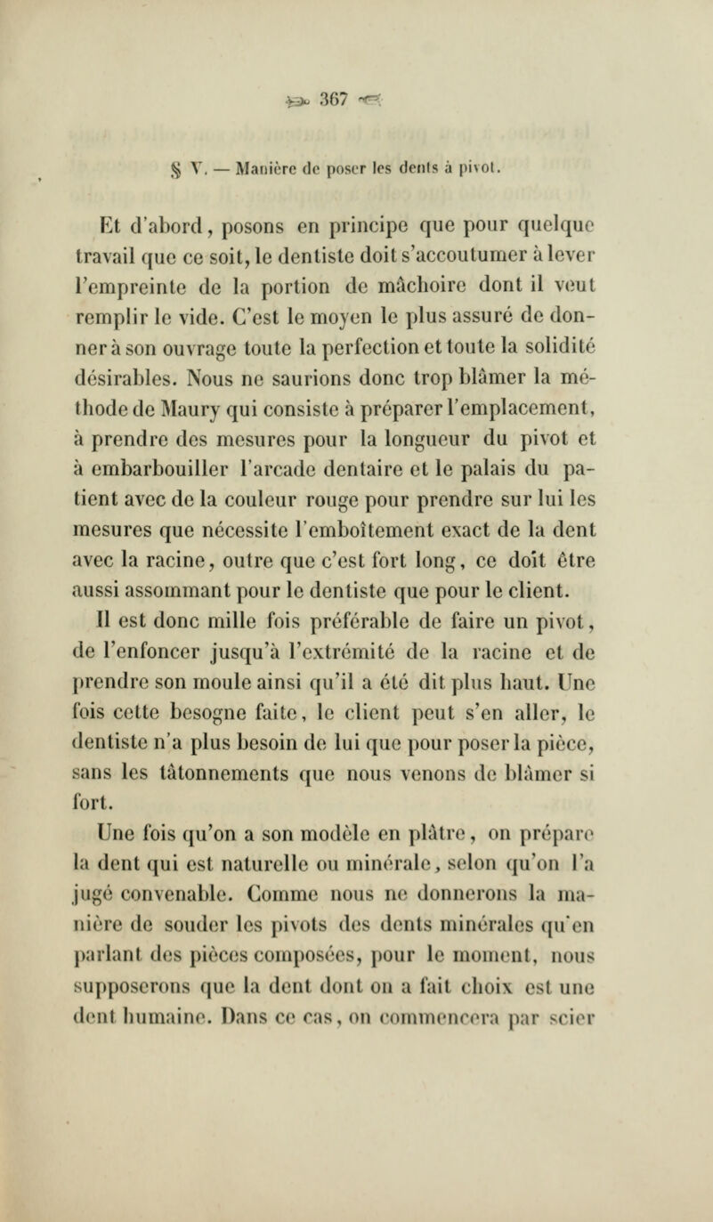 |S^ T. — ManitTC dc poser les denis a |)i>ot. Et d'abord, posons en principe que pour quelquo travail que ce soit, le denlisle doit s'accoutumer a lever I'empreinte de la portion de machoire dont il veut remplir Ic vide. C'est le moyen le plus assure de don- nerason ouvrage toute la perfection et toute la solidite desirables. Nous ne saurions done trop blamer la me- thode de Maury qui consiste a preparer Templacement, a prendre des mesures pour la longueur du pivot et a embarbouiller I'arcade dentaire et le palais du pa- tient avec de la couleur rouge pour prendre sur lui les mesures que necessite I'emboitement exact de la dent avec la racine, outre que c'est fort long, ce doit ^tre aussi assommant pour le dentiste que pour le client. II est done mille fois preferable de faire un pivot, de I'enfoncer jusqu'a I'extremite de la racine et de prendre son moule ainsi qu'il a ete dit plus haut. Une fois cette besogne faite, le client pent s'en aller, le dentiste n'a plus besoin de lui que pour poser la piece, sans les tatonnements que nous venons de blamer si fort. Une fois qu'on a son modele en platre, on prepare la dent qui est naturelle ou minerale, selon qu'on la juge convenable. Comme nous ne donnerons la iiia- niere de souder les pivots des dents minerales quen parlant des pieces composees, pour le moment, nous supposerons que la dent dont on a fait clioix est une dent humaine. Dans ce cas, on commencera par scier