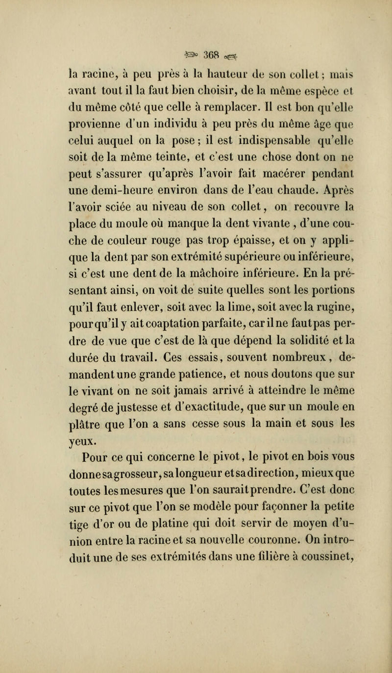 la raciiie, a peu pres a la hauteur de son collet; mais avant tout il la faut bien choisir, de la m6me espece et du meme c6te que celle a remplacer. II est bon qu'elle provienne d'un individu a peu pres du meme age que celui auquel on la pose; il est indispensable qu'elle soit de la meme teinte, et c'est une chose dont on ne peut s'assurer qu'apres Tavoir fait macerer pendant une demi-heure environ dans de Teau chaude. Apres I'avoir sciee au niveau de son collet, on recouvre la place du moule ou manque la dent vivante , d'une cou- che de couleur rouge pas trop epaisse, et on y appli- que la dent par son extremite superieure ou inferieure> si c'est une dent de la m^choire inferieure. En la pre- sentant ainsi, on voit de suite quelles sont les portions qu'il faut enlever, soit avec la lime, soit avecla rugine, pourqu'ily ait coaptation parfaite, carilne fautpas per- dre de vue que c'est de la que depend la solidite et la duree du travail. Ces essais, souvent nombreux, de- mandentune grande patience, et nous doutons que sur le vivant on ne soit jamais arrive a atteindre le m^me degre de justesse et d'exactitude, que sur un moule en pltoe que Ton a sans cesse sous la main et sous les yeux. Pour ce qui concerne le pivot, le pivot en bois vous donne sagrosseur^ sa longueur et sa direction, mieux que toutes lesmesures que Ton sauraitprendre. C'est done sur ce pivot que Ton se modele pour fa^onner la petite tige d'or ou de platine qui doit servir de moyen d'u- nion entre la racine et sa nouvelle couronne. On intro- duit une de ses extremites dans une liliere a coussinet,