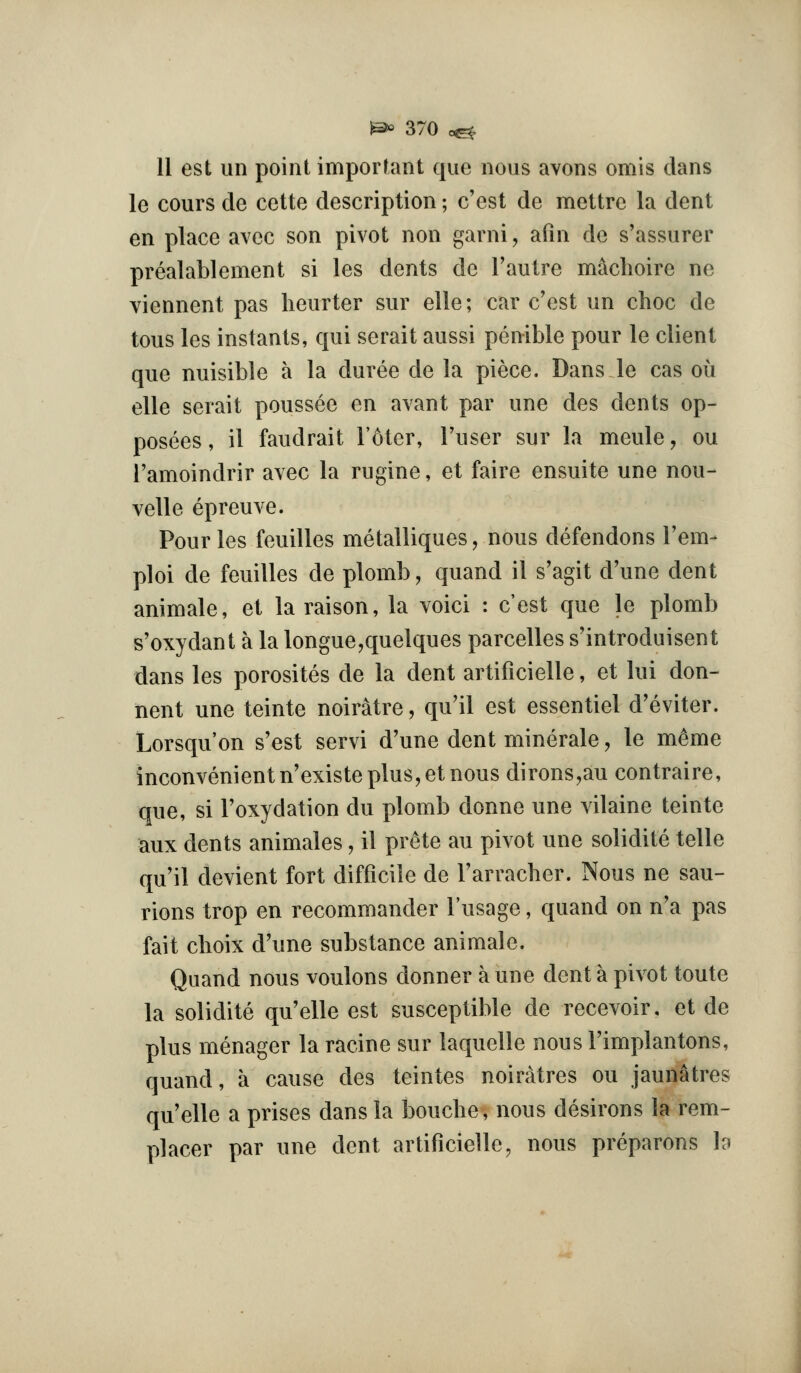 11 est iin point important que nous avons omis dans le cours de cette description; c'est de mettre la dent en place avec son pivot non garni, afin de s'assurer prealablement si les dents de I'autre machoire ne viennent pas heurter sur elle; car c'est un choc de tous les instants, qui serait aussi penible pour le client que nuisible a la duree de la piece. Dans le cas oii elle serait poussee en avant par une des dents op- posees, il faudrait I'oter, Fuser sur la meule, ou I'amoindrir avec la rugine, et faire ensuite une nou- velle epreuve. Pour les feuilles metalliques, nous defendons I'em- ploi de feuilles de plomb, quand il s'agit d'une dent animate, et la raison, la voici : c'est que le plomb s'oxydant a la longue,quelques parcelles s'introduisent dans les porosites de la dent artificielle, et lui don- hent une teinte noiratre, qu'il est essentiel d'eviter. Lorsqu'on s'est servi d'une dent minerale, le meme inconvenient n'existe plus, et nous dirons,au contraire, que, si I'oxydation du plomb donne une vilaine teinte aux dents animates, il prete au pivot une solidite telle qu'il devient fort difficile de Farracher. Nous ne sau- rions trop en recommander Fusage, quand on n'a pas fait choix d'une substance animale. Quand nous voulons donner a une dent a pivot toute la solidite qu'elle est susceptible de recevoir, et de plus menager la racine sur laquelle nous I'implantons, quand, a cause des teintes noiratres ou jaunatres qu'elle a prises dans la boucbe, nous desirous la rem- placer par une dent artificielle, nous preparons h