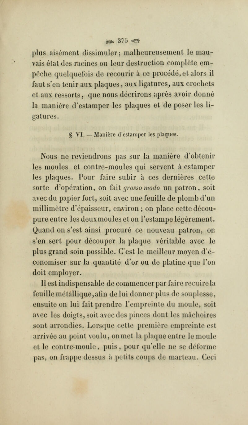 plus aisernent dissimuler; malheureusement le mau- vais etat ties racines on lear destruction complete em- peche quelquefois do recourir a ce precede, etalors il faut s'eii tenir aux plaques, aux ligatures, aux crochets et aux ressorts, que nous decrirons apres avoir donne la manierc d'estamper les plaques et de poser les li- gatures. § VI. — Maniere d'estamper les plaques. Nous ne reviendrons pas sur la maniere d'obtcnir les moules et contre-moules qui servent a estamper les plaques. Pour faire subir a ces dernieres cette sorte d'operation, on fait (jrossomodo un patron, soit avec du papier fort, soit avec une feuille de plomb d'un millimetre d'epaisseur, eaviron ; on place cette decou- pure entre les deuxmoules et on I'estampe legerement. Quand on s'est ainsi procure ce nouveau patron, on s'en sort pour decouper la plaque veritable avec le plus grand soin possible. Cost le meilleur moyen d'e- conomiser sur la quantite d'or ou de platine que Ton doit employer. 11 est indispensable decommencerpar faire recuirela feuillemetallique,alin delui donner plus de bOui>lesse, ensuite on lui fait prendre renqireinte du nioulo, soit avec les doigts, soit avecdesj)inces dont les maclioires sent arrondies. Lorsque cette premiere cmprcinte est arrivee au point voulu, onmet la plaque entre le moulo et le contre-moule, puis, pour qu'elle ne so doforme pas, on frappe dessus ii pelils coujks de marleau. Ceci