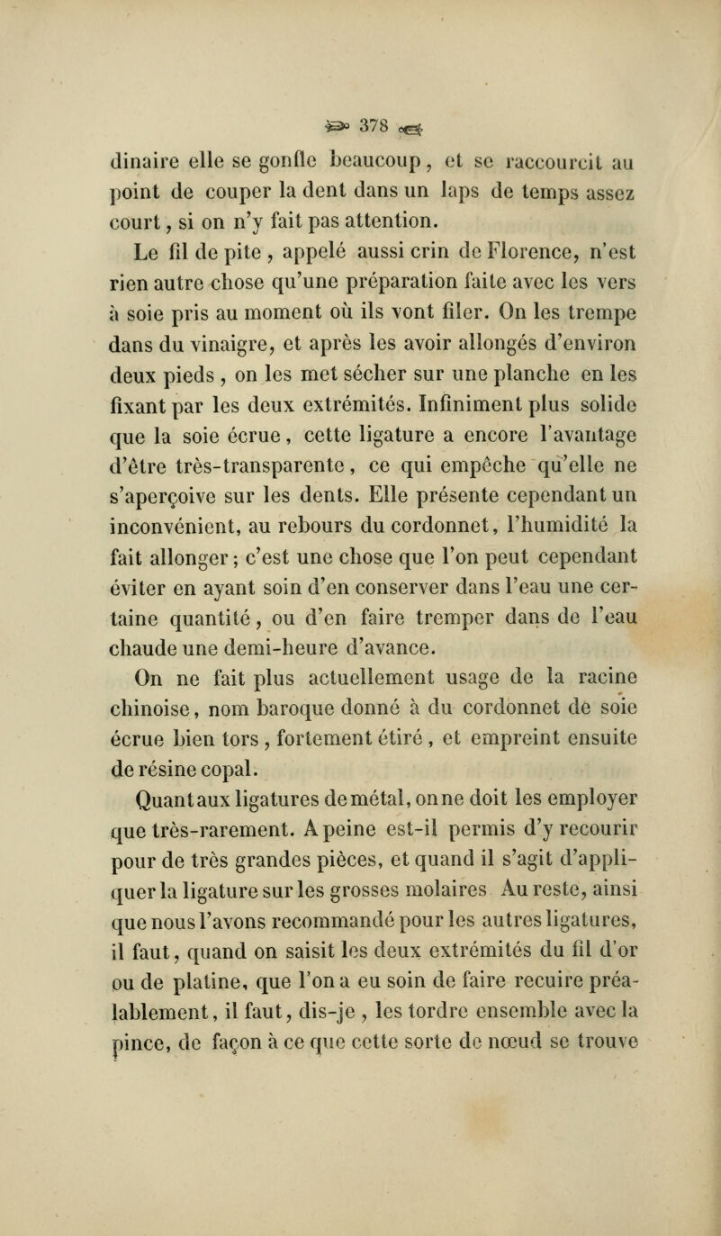 clinaiie elle se gonflc bcaucoup, ot sc raccourcit au point de couper la cleiit dans un laps de temps assez court, si on nV fait pas attention. Le fil de pite , appele aussi crin de Florence, n'est rien autre chose qu'une preparation faile avec les vers a soie pris au moment ou ils vont filer. On les trempe dans du vinaigre, et apres les avoir allonges d'environ deux pieds , on les met secher sur une planche en les fixantpar les deux extremites. Infiniment plus solide que la soie ecrue, cette ligature a encore I'avantage d'etre tres-transparente, ce qui empeche qu'elle ne s'aperQoive sur les dents. Elle presente cependant un inconvenient, au rebours du cordonnet, I'luimidite la fait allonger; c'est une chose que Ton pent cependant eviter en ayant soin d'en conserver dans Feau une cer- taine quantite, ou d'en faire tremper dans de I'eau chaudeune demi-heure d'avance. On ne fait plus actuellement usage de la racine chinoise, nom baroque donne a du cordonnet de soie ecrue bien tors , fortement etire , et empreint ensuite deresine copal. Quant aux ligatures de metal, onne doit les employer que tres-rarement. A peine est~il permis d'y recourir pour de tres grandes pieces, et quand il s'agit d'appli- quer la ligature sur les grosses molaires Au reste, ainsi que nous Favons recommande pour les autres ligatures, il faut, quand on saisit les deux extremites du fd d'or ou de platine, que Fona eu soin de faire recuire prea- lablement, il faut, dis-je , les tordre ensemble avec la pince, de fa(;.on a ce que cette sorte dc noeud se trouve