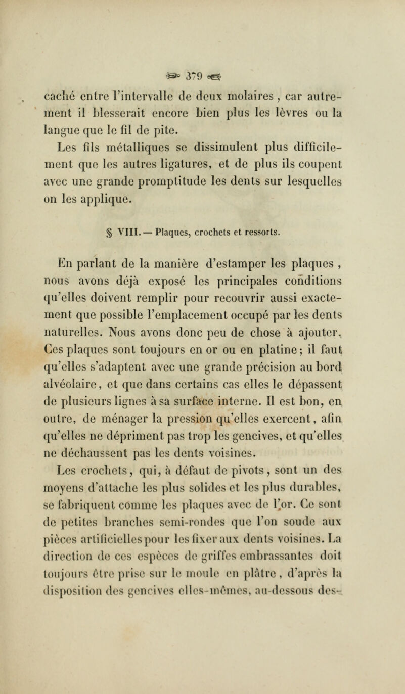 ■)^ 3T9 c^ cache entre rinlervalle de deux molaires , car aulre- ment il blesserait encore Lien plus les levres ou la langue que le fil de pite. Les fils metalliques se dissimulent plus difficile- ment que les autres ligatures, et de plus ils coupeiU avec une grande promptitude les dents sur lesquelles on les applique. S VIII.— Plaques, crochets et ressorts. En parlant de la maniere d'estamper les plaques , nous avons deja expose les principales conditions qu'elles doivent remplir pour recouvrir aussi exacte- ment que possible remplacement occupe par les dents naturelles. Nous avons done pcu de chose a ajouter. Ces plaques sent toujours en or ou en platine; il faut qu'elles s'adaptent avec une grande precision au bord alveolaire, et que dans certains cas elles le depassent de plusieurs lignes asa surface interne. II est bon, en outre, de mcnager la pression qu'elles exercent, alin qu'elles no dcpriment pas trop les gencives, et qu'elles ne dechaussent pas les dents voisines. Les crochets, qui, a defaut de pivots, sent un des moyens d'attache les plus solides et les plus durables, se fabriquent comme les plaques avec de I'or. Ce sont de petites branches semi-rondos que Ton sonde aux pieces arlificiellespour les fixer aux dents voisines. La direction de ces especes de griffes ombrassanlos doit toujours (tive prise sur le moule on platre, d'apres hi disposition des gencives clles-m^mes, au-dessous dos-