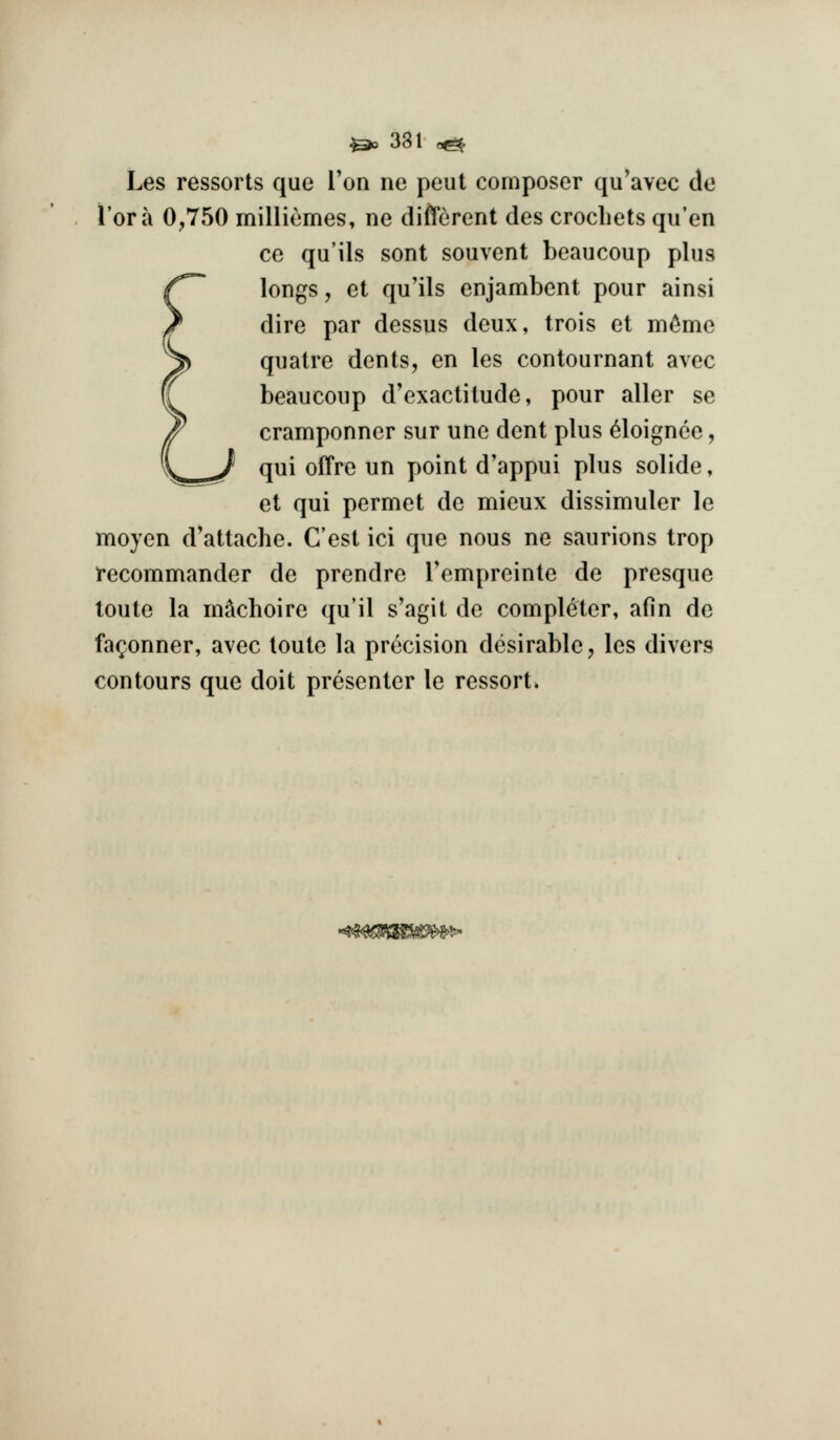 Les ressorts que I'on ne peut composer qu*avec de i'ora 0,750 milliemes, ne different des crocliets qu'en ce qu'ils sent souvent beaucoup plus longs, et qu'ils enjambent pour ainsi dire par dessus deux, trois et m^me quatre dents, en les contournant avec beaucoup d'exactitude, pour aller se cramponner sur une dent plus ^loignee, qui offre un point d'appui plus solide, et qui permet de mieux dissimuler le moyen d'attache. C'est ici que nous ne saurions trop irecommander de prendre Tempreinte de presque toute la in^choire qu'il s'agit de completer, afin de fa(;onner, avec toute la precision desirable, les divers contours que doit presenter le ressort*