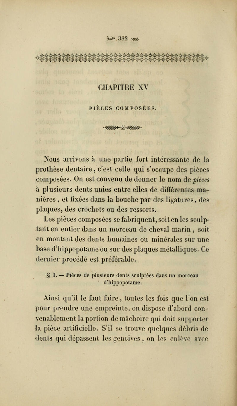 ^3«.382 e^ CHAPITRE XV PIECES COMPOSITES. Nous arrivons a uiie partie fori interessante de la prothese dentaire, c'est celle qui s'occupe des pieces composees. On est convenu de donner le nom de pieces a plusieurs dents unies entre elles de differentes ma- nieres , et fixees dans la bouche par des ligatures, des plaques, des crochets ou des ressorts. Les pieces composees se fabriquent, soit en les sculp- tanl en en tier dans un morceau de cheval marin , soit en montant des dents humaines ou minerales sur une base d'hippopolame ou sur des plaques metalliques. Ce dernier precede est preferable. § I. — Pieces de plusieurs dents sculptees dans un morceau d'hippopotame. Ainsi qu'il le faut faire, toutes les fois que Ton est pour prendre une empreinte, on dispose d'abord con- venablement la portion de niachoire qui doit supporter la piece artificielle. S'il se trouve quelques debris de dents qui depassent les gencives ^ on les enleve avec