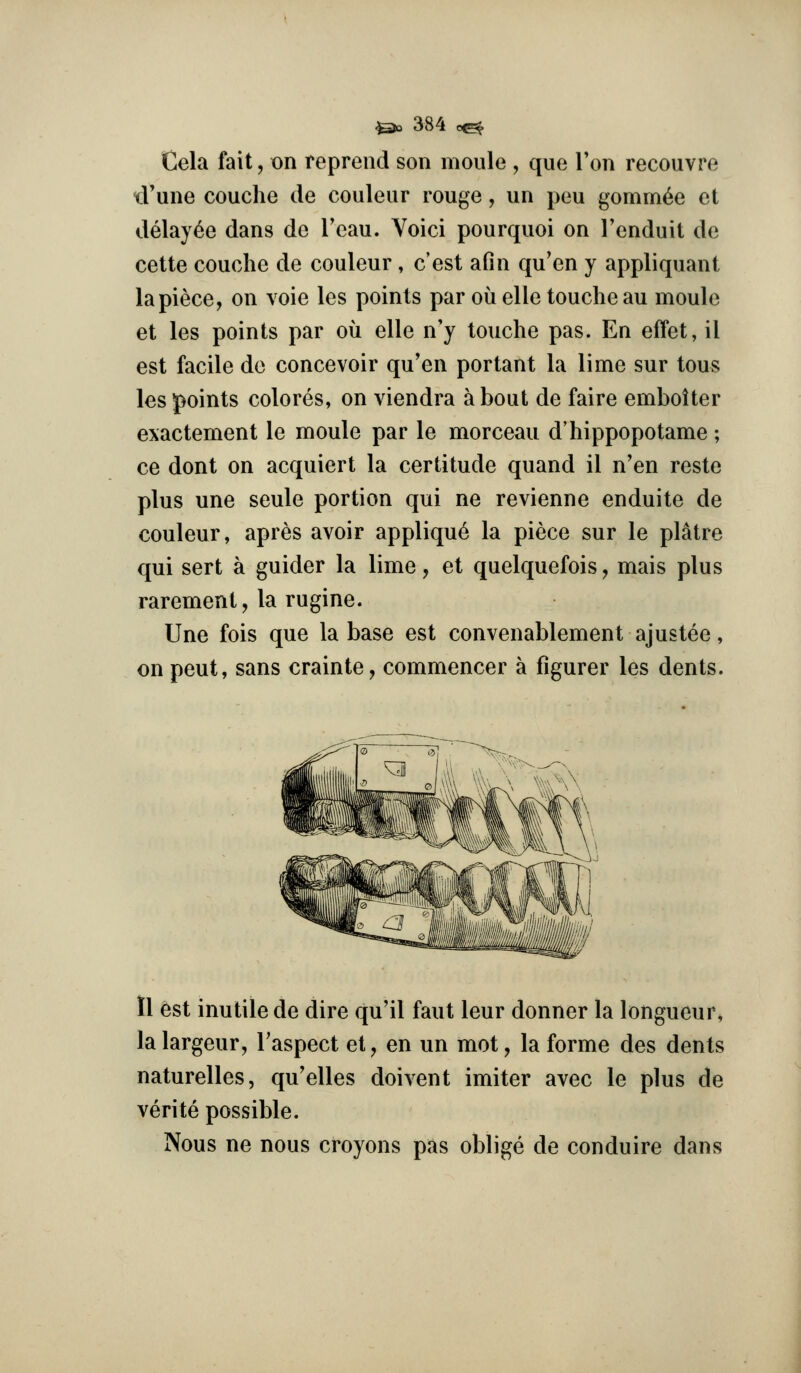Cela fait, on repreiid son nioule , que Ton recouvre ^rune couche de couleur rouge, un peu gomm^e et delay^e dans de Tcau. Voici pourquoi on Tenduit de cette couche de couleur , c'est afin qu'en y appliquant la piece, on voie les points par ou elle toucheau moule et les points par ou elle n'y touche pas. En effet, il est facile de concevoir qu'en portant la lime sur tons les points colores, on viendra about de faire emboiter exacternent le moule par le morceau d'hippopotame; ce dont on acquiert la certitude quand il n'en reste plus une seule portion qui ne revienne enduite de couleur, apres avoir appliqu6 la piece sur le platre qui sert a guider la lime, et quelquefois, mais plus rarement, la rugine. Une fois que la base est convenablement ajustee, on peut, sans crainte, commencer a figurer les dents. 11 est inutile de dire qu'il faut leur donner la longueur, lalargeur, Taspect et, en un mot, la forme des dents naturelles, qu'elles doivent imiter avec le plus de verite possible. Nous ne nous croyons pas oblige de conduire dans