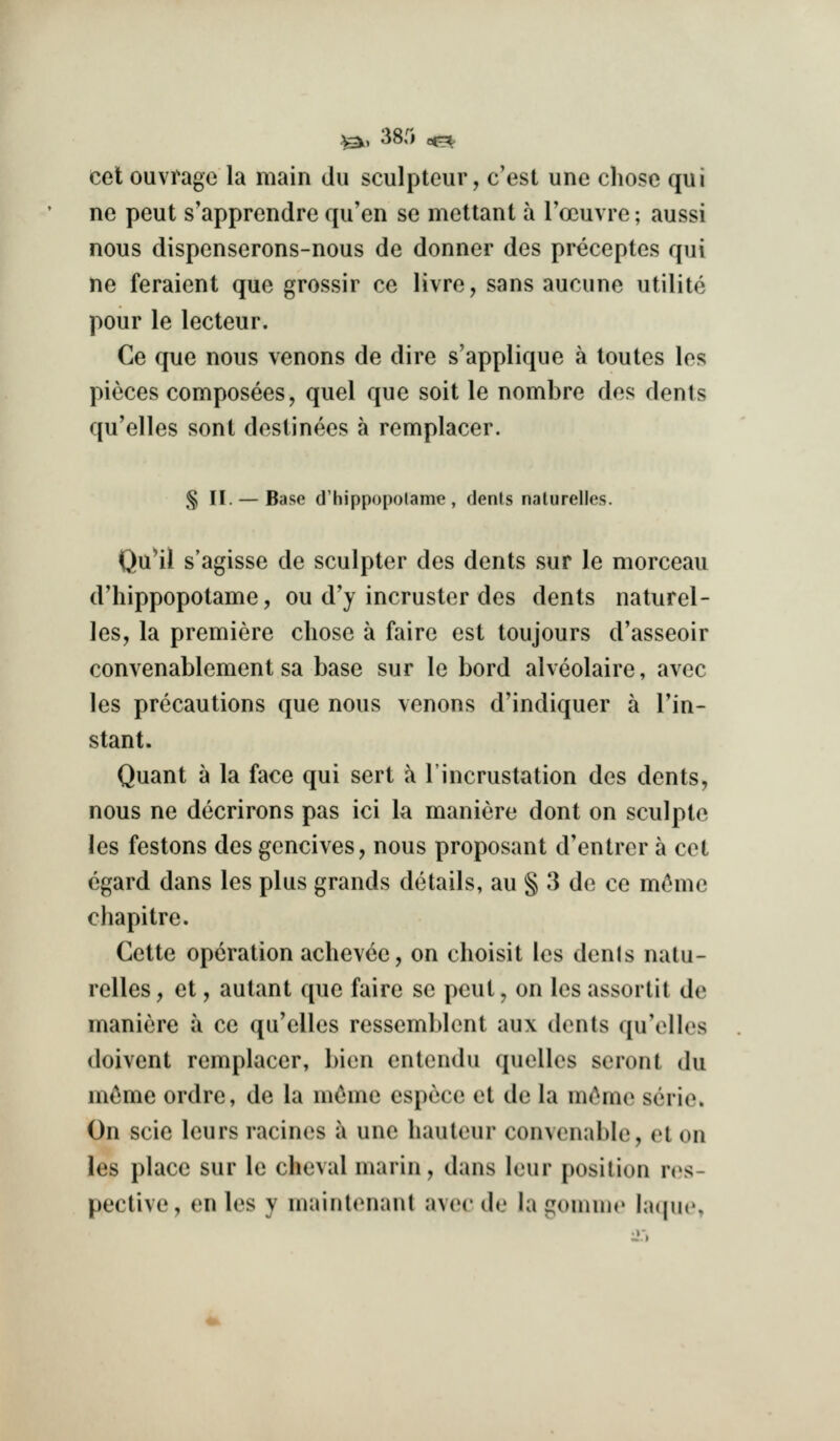 ^, 38.'i oe=^ cet ouvrage la main dii sculpteur, c'est une cliose qui ne peut s'apprendre qu'en se mettant a rocuvre; aussi nous dispenserons-nous de donner des preceptes qui ne feraient que grossir ce livre, sans aucune utilite pour le lecteur. Ce que nous venons de dire s'applique a toutes los pieces composees, quel que soit le nombre des dents qu'elles sont destinees a remplacer. § II. — Base d'hippopolame , dents nalurelles. Qu^il s'agisse de sculpter des dents sur le morceau d'hippopotame, ou d'y incruster des dents naturel- les, la premiere chose a faire est toujours d'asseoir convenablement sa base sur le bord alveolaire, avec les precautions que nous venons d'indiquer a Tin- stant. Quant a la face qui sort a I'incrustation des dents, nous ne decrirons pas ici la manicre dont on sculptc les festons des gencives, nous proposant d'entrer a cet egard dans les plus grands details, au § 3 de ce mc^mc chapitre. Cette operation achevce, on choisit les denls nalu- relles , et, autant que faire se peut, on les assortit de maniere a ce qu'elles ressemblont aux dents qu'elles doivent remplacer, bien entendu quelles seront du m^me ordre, de la nic^me espece et de la m^me serie. On scie leurs racines i une hauteur convcnable, et on les place sur le cheval marin, dans leur position res- pective, en les y mainl<Mianl avec do la gonnne lacpie.