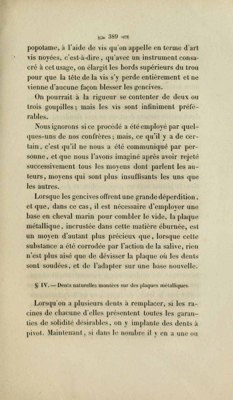 popolame, a Taide de vis qu'on appelle en terino dart vis noyees, c'est-ii-dire, qu'avec un instrument consa- cre a cet usage, on elargit les bords superieurs du trou pour que la t^te de la vis s'y perde enlierement et ne vienne d'aucune fa^on blesser les gencives. On pourrait a la rigueur se conlenter de deux ou trois goupilles; mais les vis sont infiniment prele- rables. Nous ignorons si ce procede a ele employe par quel- ques-uns de nos confreres; mais, ce qu'il y a de cer- tain, c'est qu'il ne nous a ete communique par per- sonne, et que nous Tavons imagine apres avoir rejele successivement tous les moyens dont parlent les au- teurs, moyens qui sont plus insuffisants les uns que les autres. Lorsque les gencives offrent une grande deperdition, et que, dans ce cas, il est necessaire d'employer une base en clieval marin pour combler le vide, la plaque metallique, incruslee dans cette matiere eburnee, est un moyen d'autant plus precieux que, lorsque cette substance a ete corrodee par Taction de la salive, rien n'est plus also que de devisser la plaque ou les dents sont sendees, et de I'adapter sur une base nouvelle. ^ IV.— Dciils nalurellcs moiitccs sur dos plaques inclalliques. Lors([u'on a plusieurs dents a remplacer, si les ra- cines de cliacune d'elles presentent loutes les garan- ties de solidite desiral)b's, on y im|)Iante des dents a pivot. Mainteiianl, si dans le nombre il y en a une ou