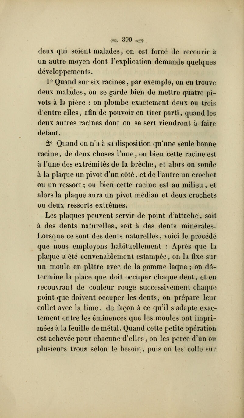 deux qui soieut malades, on est force de recourir a un autre moyen dont ['explication demande quelques developpements. l Quand sur six racines, par exemple, on en trouve deux malades, on se garde bien de mettre quatre pi- vots a la piece : on plombe exactement deux on trois d'entre elles, afin de pouvoir en tirer parti, quand les deux autres racines dont on se sert viendront a faire defaut. 2** Quand on n'a a sa disposition qu'une seule bonne racine, de deux choses Tune, ou bien cette racine est a Tune des extremites de la breche, et alors on sonde a la plaque un pivot d'un c6t6, et de I'autre un crochet ou un ressort; ou bien cette racine est au milieu, et alors la plaque aura un pivot median et deux crochets ou deux ressorts extremes. Les plaques peuvent servir de point d'attache, soit a des dents naturelles, soit a des dents minerales. Lorsque ce sont des dents naturelles, voici le precede que nous employons habituellement : Apres que la plaque a ete convenablement estampee, on la fixe sur un moule en platre avec de la gomme laque ; on de- termine la place que doit occuper chaque dent, et en recouvrant de couleur rouge successivement chaque point que doivent occuper les dents, on prepare leur collet avec la lime, de fa^on a ce qu'il s'adapte exac- tement entre les eminences que les monies ont impri- mees a la feuille de metal. Quand cette petite operation est achevee pour chacune d'elles, on les perce d'un ou plusieurs trous selon le besoin, puis on les coUo sur