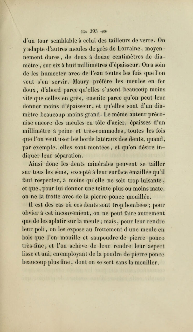 d'un tour semblable a celui des tailleurs de verre. On y adapte d'aulres meulcs de gres do Lorraine, moyen- nement dures, de deux a douze centimetres de dia- metre , sur six a huit millimetres d'epaisseur. On a soin de les humecter avec de Teau toutes les fois que Ton veut s'en servir. Maury prefcre les meules en fer doux, d'abord parce qu'elles s'usent beaucoup moins vite que celles en gres, ensuite parce qu'on peut leur donner moins d'epaisseur, et qu'elles sont d'un dia- metre beaucoup moins grand. Le m^me auteur preco- nise encore des meules en t61e d'acier, epaisses d'un millimetre a peine et tres-commodes, toutes les fois que Ton veut user les bords lateraux des dents, quand, par exemple, elles sont montees, et qu'on desire in- diquer leur separation. Ainsi done les dents minerales peuvent se taillcr sur tons les sens, excepte a leur surface emaillee qu'il faut respecter, a moins qu'elle ne soit trop luisante, et que, pour lui donner une teinte plus ou moins mate, on ne la frotte avec de la pierre ponce mouillee. 11 est des cas oii ces dents sont trop bombees ; pour obvier a cet inconvenient, on ne peut faire autrement que de les aplatir sur la meule; mais, pour leur rendro leur poli, on les expose au froltement dune meule en bois que Ton mouille et saupoudre de pierre ponco tres-fine, et Ton aclieve de leur rendre leur aspect lisse et uni, enemployant de la poudre de pierre ponco beaucoup plus fine, don I on se sert sans la mouiller.