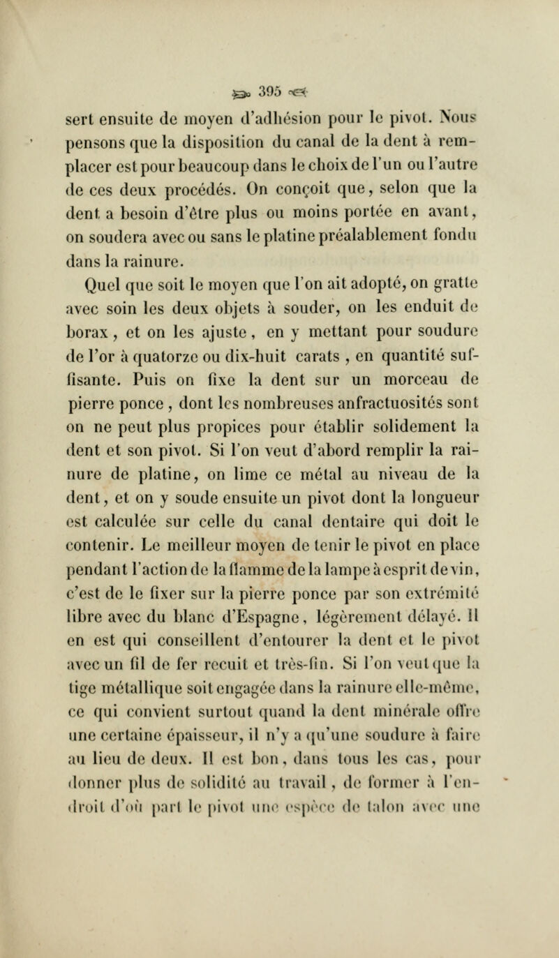 sert ensuite de moyen d'adliesion pour le pivot. Nous pensons que la disposition du canal de la dent a rem- placer est pour beaucoup dans le choix de I'un ou I'autre de ces deux procedes. On conr;oit que, selon que la dent a besoin d'etre plus ou moins portee en avant, on soudera avecou sans leplatineprcalablement fondu dans la rainure. Quel que soit le moyen que Ton ait adopte, on gratte avec soin les deux objets a souder, on les enduit de borax, et on les ajuste, en y mettant pour soudure de Tor a quatorze ou dix-huit carats , en quantite sul- fisante. Puis on fixe la dent sur un morceau de pierre ponce , dont les nombreuses anfractuosites sent on ne pent plus propices pour etablir solidement la dent et son pivot. Si Ton veut d'abord remplir la rai- nure de platine, on lime ce metal au niveau de la dent, et on y sonde ensuite un pivot dont la longueur est calculee sur celle du canal dentaire qui doit le contenir. Le meilleur moyen de tcnir le pivot en place pendant Taction de laflammedelalampeaespritdevin, c'est de le fixer sur la pierre ponce par son extremile libre avec du blanc d'Espagne, Icgerement delaye. 11 en est qui conseillent d'entourer la dent et le pivot avecun fil de fer recuit et tres-fin. Si Ton veut(|ue la tige m^tallique soitengagee dans la rainure elle-meme, ce qui convient surtout quand la dent minerale ollVe une certaine cpaisseur, il n'y a (pi'une soudure a faire au lieu de deux. H est bon, dans tons les cas, pour (lonner plus de solidite au travail , de I'ormer a I'en- droit d'(»u pari b: pJNol iiuc ('Sjjrcc de lalon .wrr muj