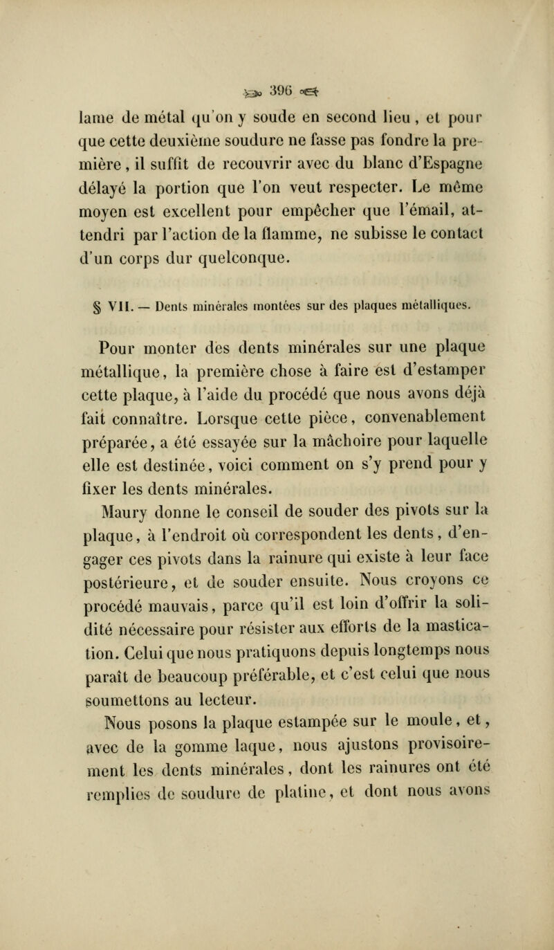 lame de metal qu'on y soude en second lieu , et pour que cette deuxieme soudure ne fasse pas fondre la pre- miere , il suffit de recouvrir avec du blanc d'Espagne delaye la portion que Ton veut respecter. Le memo moyen est excellent pour emp^cher que Temail, at- tendri par Taction de la flamme, ne subisse le contact d'un corps dur quelconque. § VII. — Dents minerales inontees sur des plaques melalliques. Pour monter des dents minerales sur une plaque metallique, la premiere chose a faire est d'estamper cette plaque, a Taide du precede que nous avons deja fait connaitre. Lorsque cette piece, convenablement preparee, a ete essayee sur la machoire pour laquelle elle est destinee, voici comment on s'y prend pour y fixer les dents minerales. Maury donne le conseil de souder des pivots sur la plaque, a I'endroit oii correspondent les dents , d'en- gager ces pivots dans la rainure qui existe a leur fiice posterieure, et de souder ensuite. Nous croyons ce precede mauvais, parce qu'il est loin d'offrir la soli- dite necessaire pour resistor aux efforts de la mastica- tion. Celui que nous pratiquons depuis longtemps nous parait de beaucoup preferable, et c'est celui que nous goumettons au lecteur. Nous posons la plaque estampee sur le moule, et, ^vec de la gomme laque, nous ajustons provisoire- ment les dents minerales, dont les rainures ont ete remplies de soudure de plaline, et dont nous avons