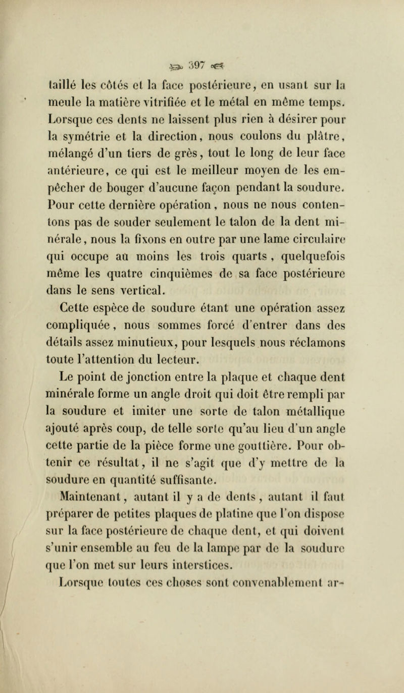 laille les c6tes et la face poslorieure, en iisanl sur la meule la matiere vitrifiee el le metal en m^me temps. Lorsque ces dents ne laissent plus rien a desirer pour la symetrie et la direction, nous coulons du pliitre, melange d'un tiers de gres, tout le long de leur face anterieure, ce qui est le meilleur moyen de les em- p^cher de bouger d'aucune fac^on pendant la soudure. Pour cette derniere operation, nous ne nous conten- tons pas de souder seulement le talon de la dent mi- nerale, nous la fixons en outre par une lame circulaire qui occupe au moins les trois quarts , quelquefois m^me les quatre cinquiemes de sa face posterieure dans le sens vertical. Cette espece de soudure etant une operation assez compliquce, nous sommes force d'entrer dans des details assez minutieux, pour lesquels nous reclamons toute Tattention du lecteur. Le point de jonction entre la plaque et chaque dent minerale forme un angle droit qui doit 6trerempli par la soudure et imiter une sorte de talon metallique ajoute apres coup, de telle sorte qu'au lieu d'un angle cette partie de la piece forme une gouttierc. Pour ob- tenir ce rcsultat, il no s'agit que d'y mettre de la soudure en quantite suffisante. Maintenant, autant il y a de dents, aulant il faul preparer de petites plaques de platine (jue Ion dispose sur la face posterieure de chaque dent, et qui doiveni s'unir ensemble au feu de la lampe par de la soudure que Ton met sur lours interstices. Lorsque toutes ces choses sont convenablemenl ar-