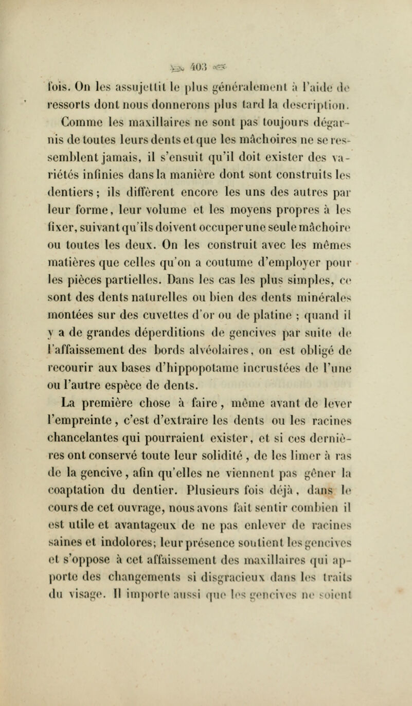 ^u 40;i c.r-X JV)is. On les assiijellit le [)liis j^eneraleiiicnt a I'aido do ressorls dont nous donnorons plus lard la description. Comme los maxillairos ne sont pas loujours de^ar- nis de loutes leurs dents et que Ics machoires ne se res- semblcnt jamais, il s'ensuit quMl doit exister des va- rietcs infinies dans la maniere dont sont construits les dentiers; ils different encore les uns des autres par leur forme, leur volume et les moyens propres a les fixer, suivantqu'ils doiventoccu per uneseulem^choi re ou toutes les deux. On les construit avec les memos matieres que cellos qu'on a coutume d'employer pour les pieces partielles. Dans les cas les plus simples, co sont des dents naturelies ou bien des dents minerales montees sur des cuvettes dor ou de platine ; quand ii y a de grandes deperditions de gencives par suile de I'affaissement des Lords alveolaires, on est oblige de recourir aux bases d'hippopotame incrustees de Tune ou Tautre espece de dents. La premiere chose a faire, mc^me avant de lever Tempreinte, c'est d'extraire les dents ou les racines chancelantes qui pourraient exister, et si cos dernie- res ont conserve toute leur solidite , de les limer a las de la gencive, afin qu'elles ne viennent pas g6ner la coaptation du dentier. Plusieurs fois deja, dans le coursde cet ouvrage, nousavons fait sentir combien il est utile et avantageux de ne pas enlever de racines saines et indolores; leur presence soutient lesgencivcs et s'oppose a cet alTaissement des maxillaires qui ap- portc des changements si disgracieux dans les (raits