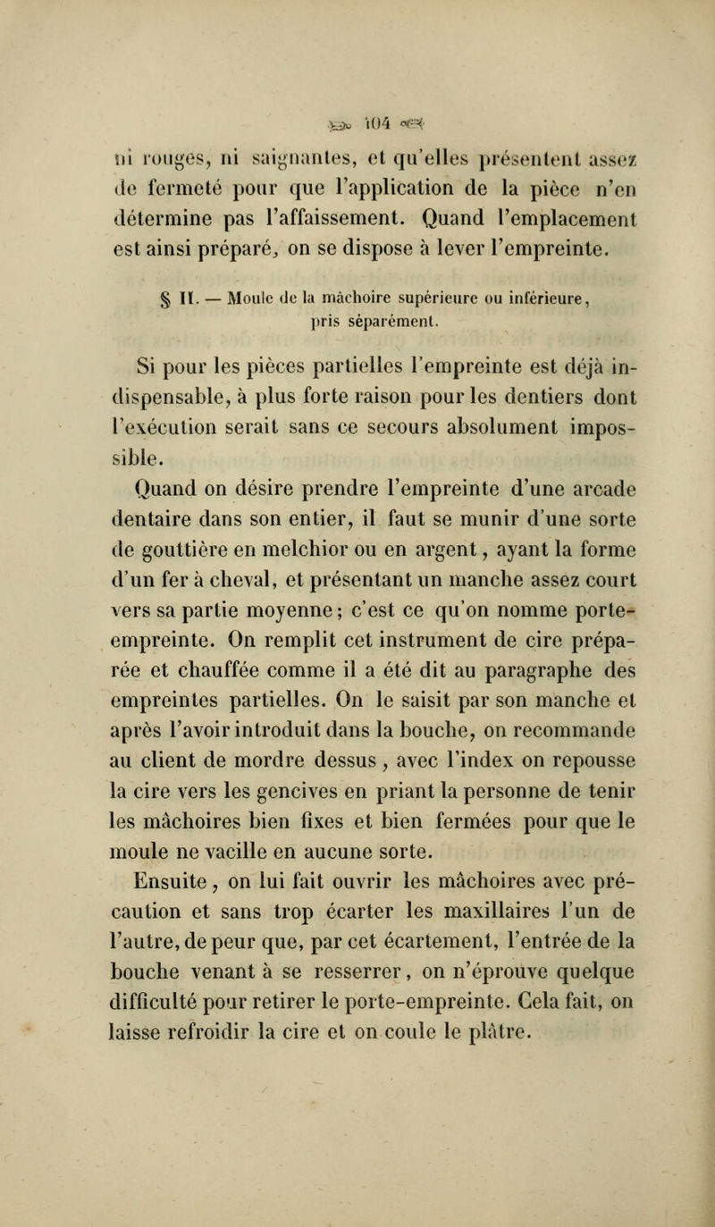 .>^ U)4 f^' \n rouges, III saignuntes, et qu'elles presentent assez de fermete pour que I'application de la piece n'cn determine pas I'affaissement. Quand remplacement est ainsi prepare^ on se dispose a lever Tempreinte. § 11. — Moiile de la machoire superieure ou inferieure, pris separement. Si pour les pieces partielles I'empreinte est deja in- dispensablCj a plus forte raison pour les dentiers dont I'execution serait sans ce secours absolument impos- sible. Quand on desire prendre I'empreinte d'une arcade dentaire dans son entier, il faut se munir dune sorte de gouttiere en melchior ou en argent, ayant la forme d'un fer a clieval, et presentant un manche assez court vers sa partie moyenne; c'est ce qu'on nomme porte- empreinte. On remplit cet instrument de cire prepa- ree et chauffee comme il a ete dit au paragraphe des empreintes partielles. On le saisit par son manche et apres I'avoir introduit dans la bouche, on recommande au client de mordre dessus, avec I'index on repousse la cire vers les gencives en priant la personne de tenir les machoires bien fixes et bien fermees pour que le moule ne vacille en aucune sorte. Ensuite ^ on lui fait ouvrir les machoires avec pre- caution et sans trop ecarter les maxillaires Tun de I'autre, depeur que, par cet ecartement, I'entree de la bouche venant a se resserrer, on n'eprouve quelque difficulte pour retirer le porte-empreinte. Gela fait, on laisse refroidir la cire et on coule le platre.