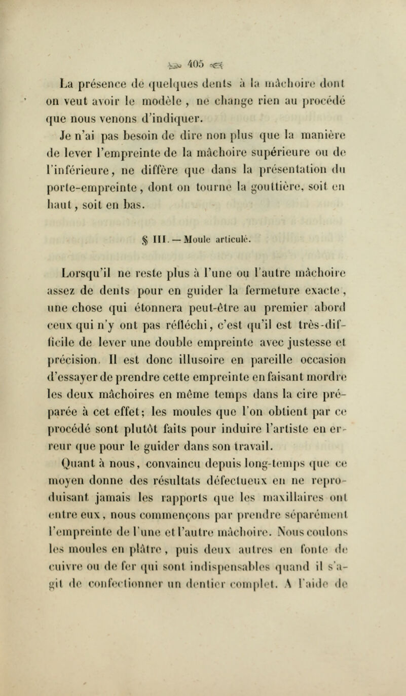 La presence de qiiehiues dents a la nii\('lioire di)nl on veut avoir le niodele , ne change rien au procede que nous venons d'indiquer. Je n'ai pas besoin de dire non plus que la maniere de lever I'empreinte de la m^choire superieure ou de I'inferieure, ne differe que dans la presentation dn porte-empreinte, dont on tourne la gouttiere, soit en liaut, soit en bas. § III. —Moule arlicule. Lorsqu'il ne reste plus a Tune ou I'autre niaclioire assez de dents pour en guider la fermeture cxacle , une chose qui etonnera peut-c^tre au premier abord ceux qui n'y ont pas reilechi, c'est qu'il est tres-dil- (icile de lever une double empreinte avec justesse el precision, II est done illusoire en pareille occasion d'essayer de prendre cette enipreinte enfaisant mordre les deux machoires en meme tenq)s dans la cire pre- paree a cet effet; les monies que Ion obtient par ce precede sent plutot faits pour induire Tarliste en er- reur cpje pour le guider dans son travail. Quant a nous, convaincu depuis long-temps que ce moyen donne des resultats defectueux en ne repro- duisant jamais les raj)ports cpie les maxiUaires on I entreeux, nous commencons par prendre separemenl Tempreinte de Tune etl'autre machoire. Nouscoulons les monies en platre , puis deux aulres en Tonic (h; cuivre on de fer (jni sonl indispensables qnand il s a- i;il de conlVrlionnri im dciilior coninlcl. \ I'liidr ih'