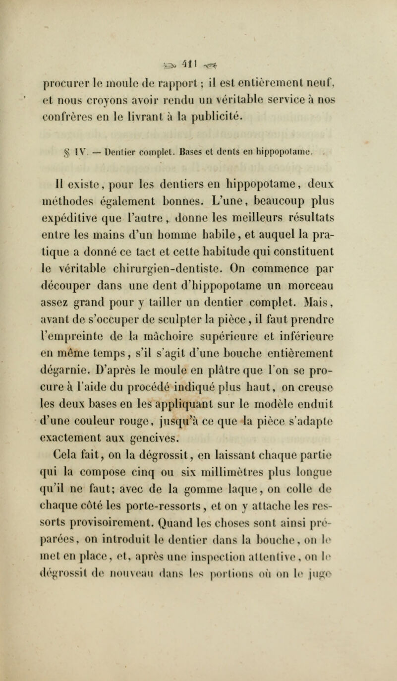 procurer lo inoiile de rapport; il est cntiorernent neuf, et nous croyons avoir loiulu iin veritable service a nos confreres en le livrant a la publicite. ,^ IV' — Uenlier complcl. Bases et donls en hippopolame, II existe, pour les dentiers en hippopotame, deux methodes egalement bonnes. L'une, beaucoup phis expeditive que I'autre, donne les meilleurs resultats entre les mains d'un homme habile, et auquel la pra- tique a donne ce tact et cette habitude qui constituent le veritable chirurgien-dentiste. On commence par decouper dans une dent d'hippopotame un morceau assez grand pour y tailler un dentier complet. iMais, avant de s'occuper de sculptor la piece, il faut prendre Tempreinte de h\ machoire superieure et inferieuro en m^me temps, s'il s'agit d'une bouche entierement degarnie. D'apres le moule en platre que Ion se pro- cure a I'aide du precede indique plus haut, on creuse les deux bases en les appliquant sur le modele enduit d'une couleur rouge, jusqu'a ce que la piece s'adaple exactement aux gencives. Cela fait, on la dcgrossit, en laissant chaque partie qui la compose cinq ou six millimetres plus longue (pi'il ne faut; avec de la gomme laque, on colle de chacjue cole les porte-ressorts, et on y attache les res- sorts provisoirement. Quand les choses sent ainsi pre- parees, on introduit le dentier dans la bouche, on le met en place, (M, apn's uno inspection all(Mili\e, on le degrossil de iiouvrau dans Irs pnilinns oii on le \\iix*^