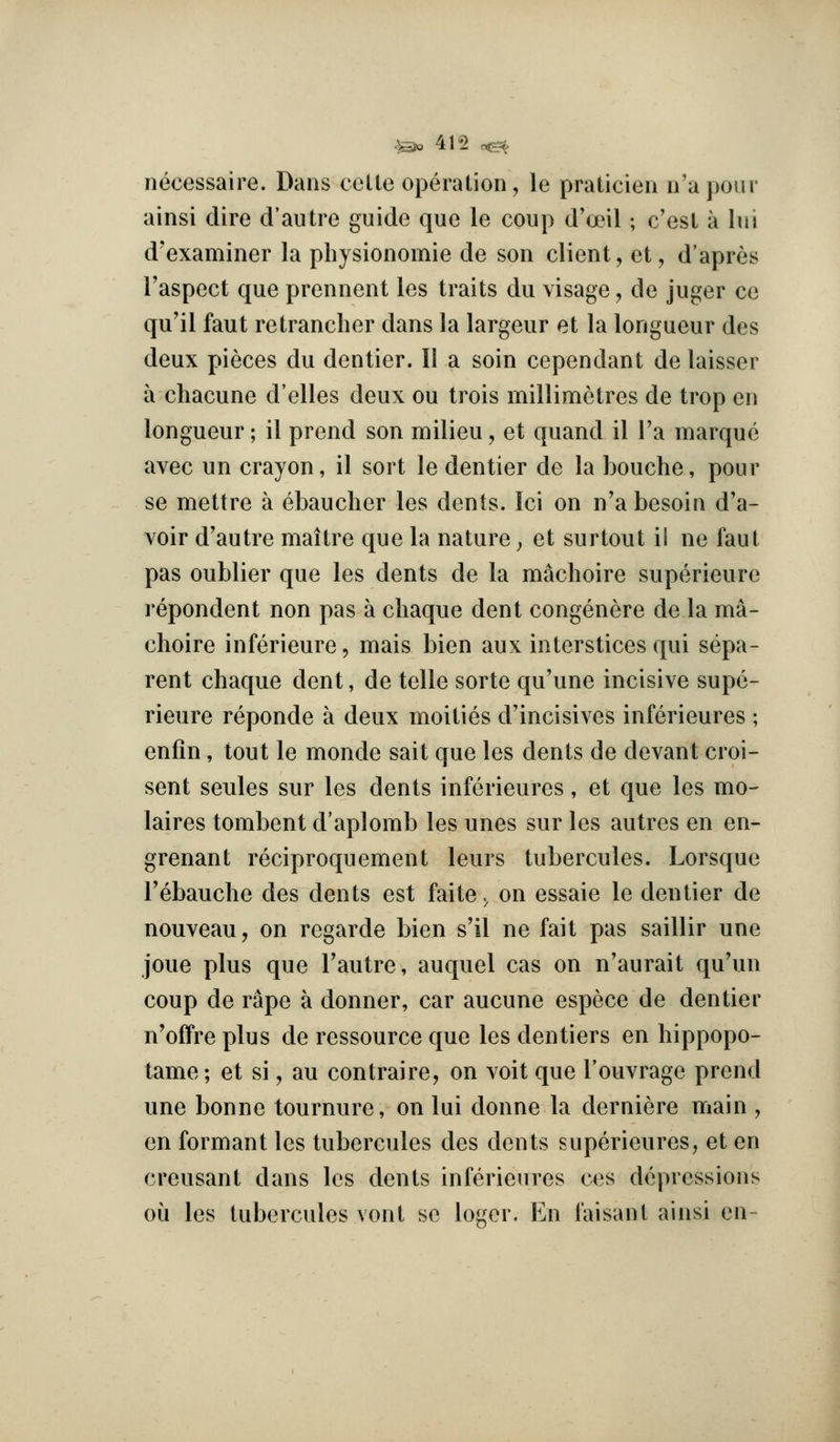 ^-o 415 o^ necessaire. Dans cetle operation, le praticien n'aponr ainsi dire d'autre guide que le coup d'anl; c'esl a lui d'examiner la pbysionomie de son client, et, d'apres I'aspect que prennent les traits du visage, de juger ce qu'il faut retrancher dans la largeur et la longueur des deux pieces du dentier. II a soin cependant de laisser a chacune d'elles deux ou trois millimetres de trop en longueur; il prend son milieu, et quand il I'a marque avec un crayon, il sort le dentier de la bouche, pour se mettre a ebauclier les dents. Ici on n'a besoin d'a- voir d'autre maitre que la nature ^ et surtout i! ne faut pas oublier que les dents de la macboire superieure repondent non pas a cbaque dent congenere de la ma- cboire inferieure, mais bien aux interstices qui sepa- rent cbaque dent, de telle sorte qu'une incisive supe- rieure reponde a deux moities d'incisives inferieures ; enfin, tout le monde sait que les dents de devant croi- sent seules sur les dents inferieures, et que les mo- laires tombent d'aplomb les unes sur les autres en en- grenant reciproquement leurs tubercules. Lorsque Tebaucbe des dents est faite. on essaie le dentier de nouveau, on regarde bien s'il ne fait pas saillir une joue plus que Tautre, auquel cas on n'aurait qu'un coup de rape a donner, car aucune espece de dentier n'offre plus de ressource que les dentiers en bippopo- tame; et si, au contraire, on voit que I'ouvrage prend une bonne tournure, on lui donne la derniere main , en formant les tubercules des dents superieures, et en creusant dans les dents inferieures ces depressions oil les tubercules vont se loger. En faisant ainsi en-