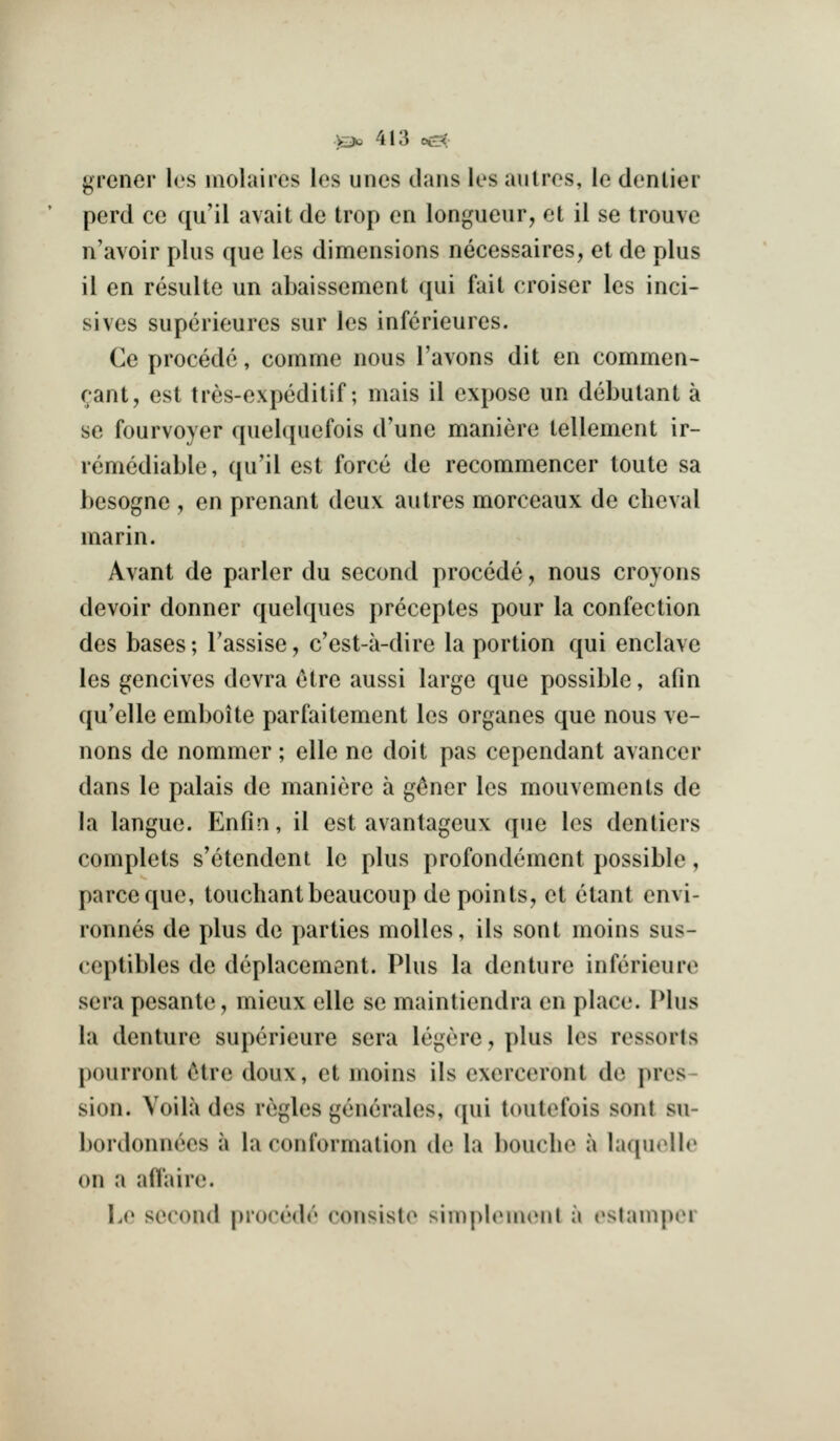 grener les inolaires los unes dans les aiilros, le dentier perd cc qu'il avail de trop on longueur, et il se trouvc n'avoir plus que les dimensions necessaires, et de plus il en resulte un abaissement qui fail croiser les inci- sives supcrieures sur les inferieures. Ce procedc, comme nous I'avons dit en commen- rani, est tres-expeditif; mais il expose un debutant a se fourvoyer quebjuefois d'une manierc tellemcnl ir- remediable, qu'il est force de recommencer toule sa besogne , en prenant deux autres morceaux de cheval mar in. Avant de parler du second precede, nous croyons devoir donner quelques preceptes pour la confection des bases; Tassise, c'esl-a-dire la portion qui enclave les gencives devra etre aussi large que possible, afin qu'elle emboite parfaitement les organes que nous ve- nous de nommer; elle ne doit pas cependant avancer dans le palais de maniere a g^ner les mouvements de la langue. Enfin, il est avantageux que les dentiers complets s'etendent le plus profondement possible, parcequc, touchantbeaucoup de points, et ctant envi- ronnes de plus de parties molles, ils sent moins sus- ceptibles de deplacement. Plus la denture inferieure sera pesante, mieux elle se mainliendra en place. Plus la denture supcrieure sera legere, plus les ressorts pourront etre doux, et moins ils exerceront de pres- sion. Voila des regies generates, qui toulefois sent su- bordonnces a la conformation de la bouclie a laquelle on a aft'aire. Le second procedc consisto simphMuenl a (^stamper