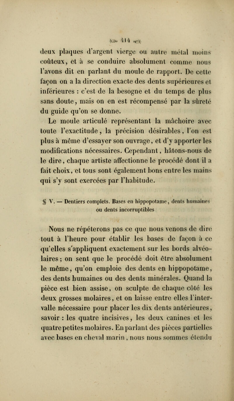 deux plaques d'argent viorge ou aulre rnelal moins (^outeux, et a se conduirc absolument comme nous Tavons dit en parlant du moule de rapport. De celte fa^on on a la direction exacte des dents superieures et inferieures : e'est de la besogne et du temps de plus sans doute, mais on en est recompense par la surete du guide qu'on se donne. Le moule articule representant la machoire avec toute I'exactitude, la precision desirables, Ton est plus a memo d'essayer son ouvrage, et d'y apporter les modifications necessaires. Cependant, hatons-nous de le dire, chaque artiste affectionne le precede dont il a fait choix, et tous sent egalement bons entre les mains qui s^y sont exercees par I'habitude. § V. — Denliers complels. Bases en hippopotame, dents humaines ou denls incorruptibles Nous ne repeterons pas ce que nous venons de dire tout a I'heure pour etablir les bases de fa(;on a ce qu'elles s'appliquent exactement sur les bords aheo- laires; on sent que le precede doit ^tre absolument le m^me, qu'on emploie des dents en hippopotame, des dents humaines ou des dents minerales. Quand la piece est bien assise, on sculpte de chaque cote les deux grosses molaires, et on laisse entre elles I'inter- valle necessaire pour placer les dix dents anterieures, savoir : les quatre incisi\ es, les deux canines et les quatrepetites molaires. En parlant des pieces partielles avec bases en cheval marin , nous nous sommes etendu