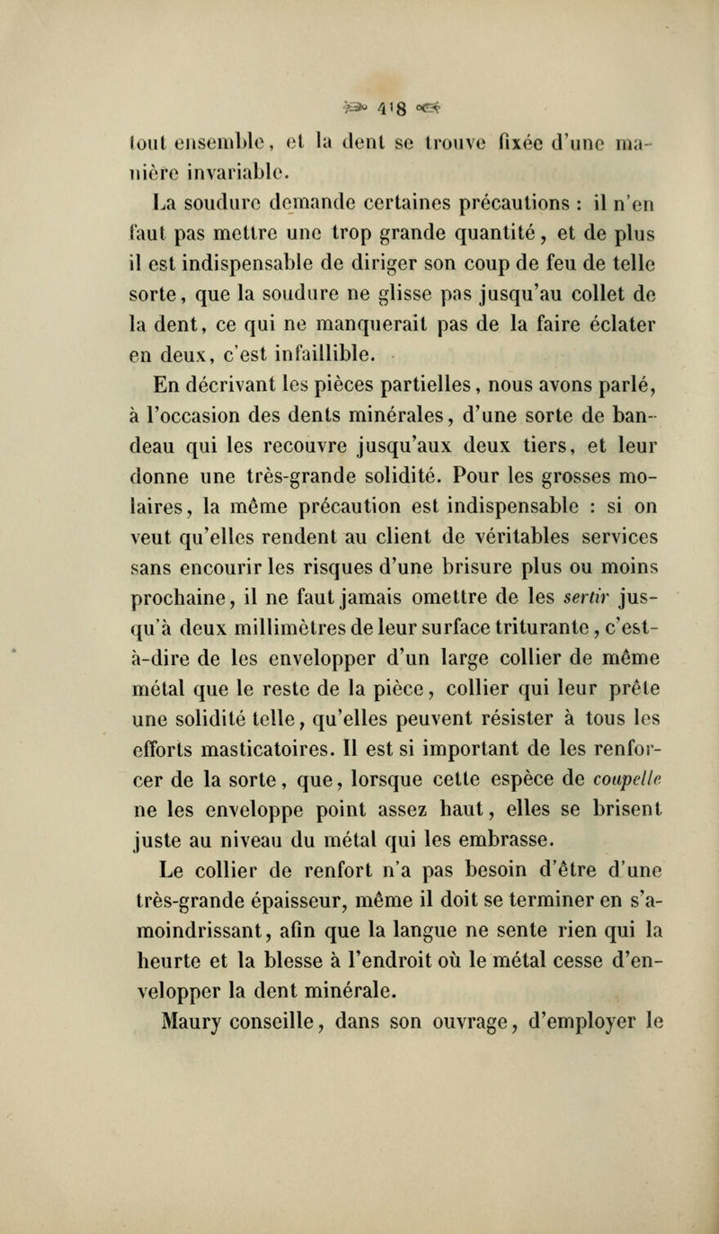 lout ejisemble, el la dent se trouve [ixeo d'une ma- iiiefe invariable. La soudurc demande certaines precautions : il n'en Taut pas metlre une trop grande quantite, et de plus il est indispensable de diriger son coup de feu de telle sorte, que la soudure ne glisse pas jusqu'au collet de la dent, ce qui ne manquerait pas de la faire eclater en deux, c'est infaillible. En decrivant les pieces partielles, nous avons parle, a Toccasion des dents minerales, d'une sorte de ban- deau qui les recouvre jusqu'aux deux tiers, et leur donne une tres-grande solidite. Pour les grosses mo- laires, la meme precaution est indispensable : si on veut qu'elles rendent au client de veritables services sans encourir les risques d'une brisure plus ou moins prochaine, il ne faut jamais omettre de les serdr jus- qu'a deux millimetres de leur surface triturante, c'est- a-dire de les envelopper d'un large collier de mtoe metal que le reste de la piece, collier qui leur prete une solidite telle, qu'elles peuvent resistor a tons les efforts masticatoires. II est si important de les renfor- cer de la sorte, que, lorsque cette espece de coapelle ne les enveloppe point assez haut, elles se brisent juste au niveau du metal qui les embrasse. Le collier de renfort n'a pas besoin d'etre d'une tres-grande epaisseur, m^me il doit se terminer en s'a- moindrissant, afin que la langue ne sente rien qui la heurte et la blesse a Tendroit ou le metal cesse d'en- velopper la dent mine rale. Maury conseille, dans son ouvrage, d'employer le