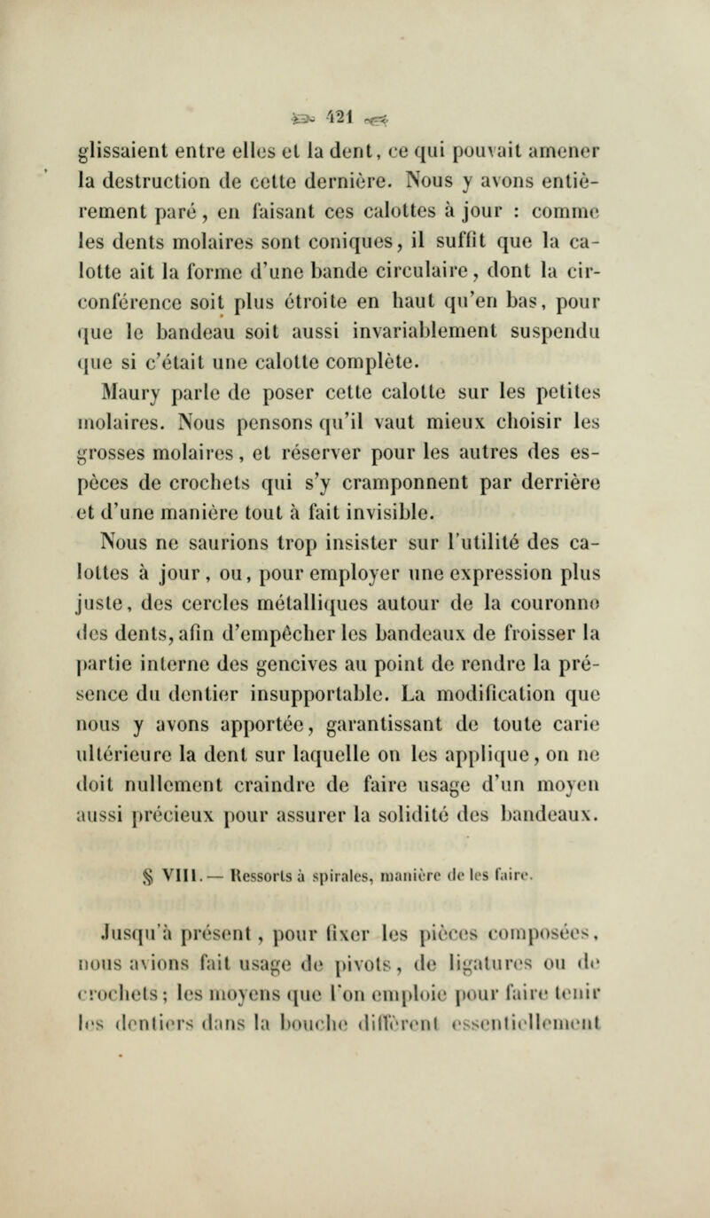 glissaient entre elles el la dent, ce qui pom ait amener la destruction de cctte derniere. Nous y avons entie- rement pare, en faisant ces calottes a jour : commc les dents molaires sont coniques, il suffit que la ca- lotte ait la forme d'une bande circulaire, dont la cir- conference soit plus etroite en haut qu'en bas, pour que le bandeau soit aussi invariablement suspendu que si c'etait une calotte complete. Maury parte de poser cette calotte sur les petites molaires. Nous pensons qu'il vaut mieux choisir les grosses molaires, et reserver pour les autres des es- peces de crochets qui s'y cramponnent par derriere et d'une maniere tout a fait invisible. Nous ne saurions Irop insister sur I'utilite des ca- lottes a jour, ou, pour employer une expression plus juste, des cercles metalliques autour de la couronno des dents, afin d'emp^cher les bandeaux de froisser la partie interne des gencives au point de rendre la pre- sence du denlier insupportable. La modification que nous y yvons apportee, garantissant de toute carie ulterieure la dent sur laquelle on les applique, on ne doit nuUement craindre de faire usage d'un moyen aussi precieux pour assurer la solidite des bandeaux. § Vlll.— Ressorls a spirales, inaniorc do les rairc. OS, Jusqu'a present, pour fixer les j)ieces compose nous avions fait usage de j)ivols, de ligalun^s on do crochets; les moyens que Ton enq)l()ie pour faiic loiiir h's (lenliers dans hi l)ouch(^ dinV'iN'nl rsscnlicIlriiu'Ml