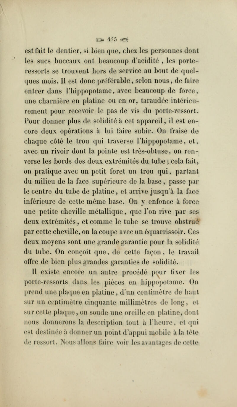 est fait le dentier, si Lien que, cliez les personnes dont les sues buccaux ont beaucoup d'acidite , les porle- ressorts se Irouvenl hors de service au bout de quel- ques mois. II est done preferable, selon nous, de faire entrer dans Thippopotame, avec beaucoup de force, une charniere en platine ou en or, taraudee interieu- rement pour recevoir Ic pas de \is du porte-ressort. Pour donner plus de solidite a cet appareil, il est en- core deux operations a lui faire subir. On fraise de chaque cote le trou qui traverse Thippopotame, et, avec un rivoir dont la pointe est tres-obtuse, on ren- verse les bords des deux extremites du tube; cela fait, on pratique avec un petit foret un trou qui, partant du milieu de la face supcricure de la base, passe par le centre du tube de platine, et arrive jusqu'a la face inferieure de ccttc meme base. On y cnfonce a force une petite cheville metallique, que Ton rive par ses deux extremites, et comme le tube se trouve obstrue par cette cheville, on la coupe avec un equarrissoir. Ces deux moyens sent une grande garantie pour la solidite du tube. On con(;oit que, de cette fa(;on, le travail offre de bien plus grandes garanties de solidite. 11 existe encore un autre precede pour fixer les porte-ressorts dans les pieces en liippopolame. On prend uneplaciueen platine, d'un centimetre de haul sur un centimetre cinquante millimetres de long, et sur cette plaque, on sonde une oreille en platine, dont nous donnerons la description lout a riienre, et ([ui est destinee a donner un point d'appui mobile a la liUe deressort. N(Mis;dlons I'airr voir Irs avanlaLics dr ccltt'