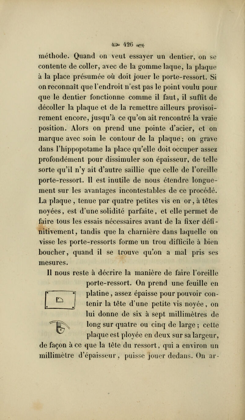 ^^ 42G c(^> metliode. Qiiand on veut essayer un den tier, on se contente de coller, avec de la gomme laque, la plaque a la place presumee ou doit jouer le porte-ressort. Si onreconnait que I'endroit n'est pas le point voulu pour que le dentier fonctionne comme il faut, il suffit de decoller la plaque et de la remettre ailleurs provisoi- rement encore, jusqu'a ce qu'on ait rencontre la vraie position. Alors on prend une pointe d'acier, et on marque avec soin le contour de la plaque; on grave dans Fhippopotame la place qu'elle doit occuper assez profondement pour dissimuler son epaisseur, de telle sorte qu'il n'y ait d'autre saillie que celle de I'oreille porte-ressort. II est inutile de nous 6tendre longue- ment sur les avantages incontestables de ce precede. La plaque , tenue par quatre petites vis en or, a t^tes noyees, est d'une solidite parfaite, et elle permet de faire tons les essais necessaires avant de la fixer defi- nitivement, tandis que la charniere dans laquelle on visse les porte-ressorts forme un trou difficile a bien boucher, quand il se trouve qu'on a mal pris ses mesures. II nous reste a decrire la maniere de faire I'oreille porte-ressort. On prend une feuille en ~ *[ platine, assez epaisse pour pouvoir con- J tenir la t^te d'une petite vis noyee , on lui donne de six a sept millimetres de ^^^^ long sur quatre ou cinq de large ; cette plaque est ployee en deux sur sa largeur, de fa^on a ce que la tete du ressort, qui a environ un millimetre d'epaisseur, puisse jouer dedans. On ar-