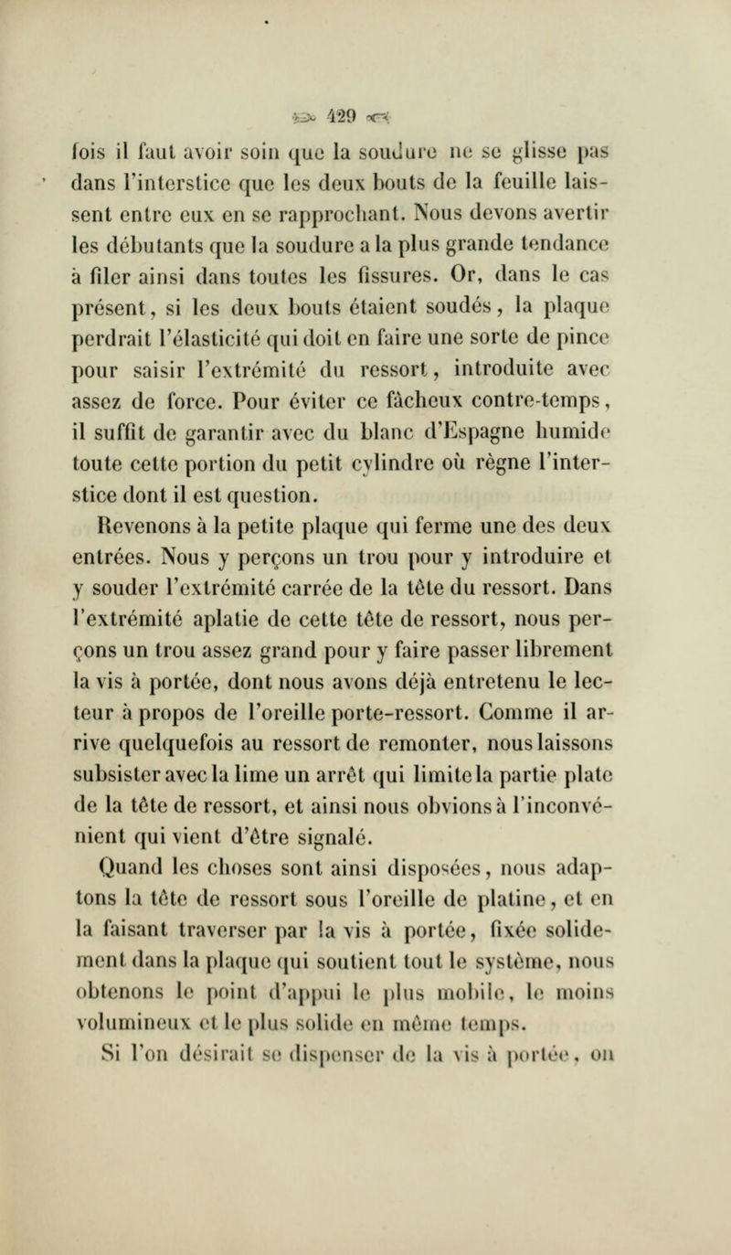 fois il faul avoir soin que la souclure mt se <;lisse pas dans rinterstice que les deux bouts dc la feuille lais- sent entrc eux en se rapprochant. Nous devons avertir les debutants que la soudure ala plus grande tendance a fder ainsi dans toutes les fissures. Or, dans le cas present, si les deux bouts etaient sondes, la plaque perdrait Telasticite qui doit en faire une sorte de pince pour saisir I'extremite du ressort, introduite avec assez de force. Pour 6viter ce facheux contretemps, il suffit de garantir avec du blanc d'Espagne liumide toute cette portion du petit cylindre ou regne I'inter- stice dont il est question. Revenons a la petite plaque qui ferme une des deux entrees. Nous y persons un trou pour y introduire et y souder I'extremite carree de la tete du ressort. Dans Textremite aplatie de cette t^te de ressort, nous per- (;ons un trou assez grand pour y faire passer librement la vis a portee, dont nous avons deja entretenu le lec- teur a propos de Toreille porte-ressort. Comme il ar- rive quelquefois au ressort de remonter, nouslaissons subsister avecla lime un arr^t qui limitela partie plate de la t^te de ressort, et ainsi nous obvious a I'inconve- nient qui vient d'c^tre signale. Quand les clioses sont ainsi disposees, nous adap- tons la tete de ressort sous Toreille de platine, et on la faisant traverser par !a vis a portee, fixee solide- ment dans la plaque (jui soutient tout le systeme, nous obtenons le point d'appui \(\ phis mobile, \o moins volumineux et le plus solide en miime temps. Si Ton desirait se dispenser de la vis a poiii'c, ou