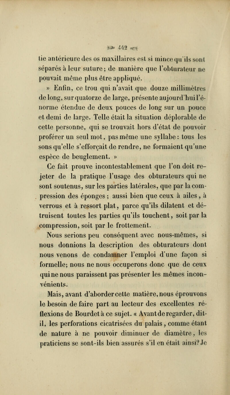 tie anlcrieure dos os maxillaires esl si iniiicequils sont separcs a lour suture; de maniere que I'obturateur ne pouvait meme plus ^tre applique. » Enfin, ce trou qui n'avait que douze millimetres de long, surquatorze de large, presente aujourd'hulTe- norme etendue de deux pouces de long sur un pouce et demi de large. Telle etait la situation deplorable de cette personne, qui se trouvait hors d'etat de pouvoir proferer un seul mot, pas meme une syllabe: tons les sons qu'elle s'efforgait de rendre, ne formaient qu'une espece de beuglement. » Ce fait prouve incontestablement que Ton doit re- jeter de la pratique Tusage des obturateurs qui ne sont soutenus, sur les parties laterales, que par la com- pression des eponges ; aussi bien que ceux a ailes , a verrous et a ressort plat, parce qu'ils dilatent et de- truisent toutes les parties qu'ils touchent, soit par la compression, soit par le frottement. Nous serious peu consequent avec nous-memes, si nous donnions la description des obturateurs dont nous venous de condamner I'emploi d'une fagon si formelle; nous ne nous occuperons done que de ceux qui ne nous paraissent pas presenter les m^mes incon- venients. Mais,avant d'aborder cette matiere,nous eprouvons le besoin de faire part au lecteur des excellentes re- flexions de Bourdeta ce sujet. « Avantderegarder, dit- il, les perforations cicatrisees du palais, comme etant de nature a ne pouvoir diminuer de diametre^ les praticiens se sont-ils bien assures s'il en etait ainsi? Je