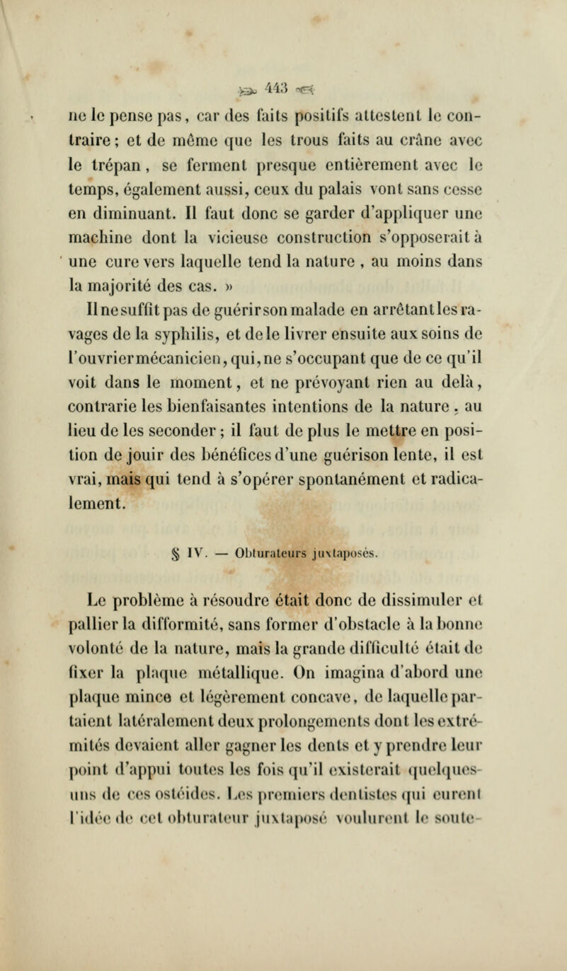 no Ic pense pas, car des fails positifs altesleiil le con- traire; et de memc que les trous fails au crane avec le trepan, se fermenl presque entierement avec le temps, egalement aussi, ceux du palais vont sans cessc en diminuant. II faut done se garder d'appliquer une machine donl la vicieuse construction s'opposerait a une cure vers laquelle tend la nature , au moins dans la majorite des cas. » Ilnesuffitpas deguerirsonmalade en arr^tant les ra- vages de la syphilis, et dele livrer ensuite aux soins de rouvriermecanicien,qui,ne s'occupant que de ce qu'il voit dans le moment, et ne prevoyant rien au dela, contrarie les bienfaisantes intentions de la nature . au lieu de les seconder; il faut de plus le mettre en posi- tion de jouir des benefices d'une guerison lente, il est vrai, mais qui tend a s'opcrer spontanement et radica- lement. § \y. — Obturalcurs juxlaposes. Le probleme a resoudre etait done de dissimuler et pallier la difformite, sans former d'obslacle a la bonne volonte de la nature, maisla grande difllculte etait de fixer la plaque metallique. On imagina d'abord une plaque mince et legerement concave, de huiuellepar- taient lateralement deux prolongements dont les extre- mites devaient aller gagner les dents et y prendre leur point (Uappui toutes les fois qu'il existerait tpielques- uns de ccsosteides. I.es premiers dontistes qui cunMii lidee de eel obturalcur juxtapose voulurenl Ir sonic