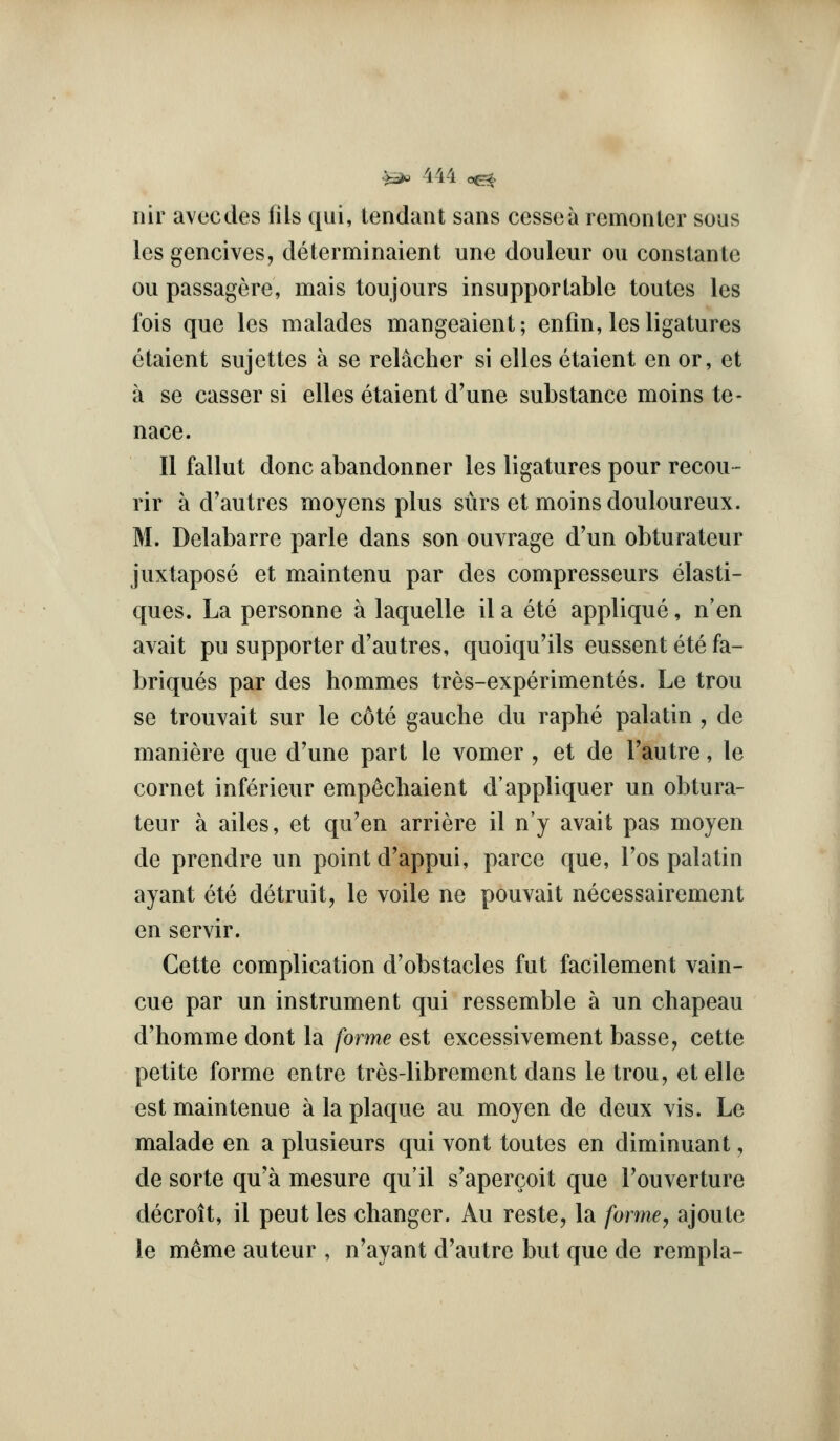 iiir avecdes ills qui, tendant sans ccssea rcmonter sous lesgencives, determinaient une douleur ou consiante ou passagere, mais toujours insupportable toutes les fois que les malades mangeaient; enfin, les ligatures etaient sujettes a se relacher si elles etaient en or, et a se casser si elles etaient d'une substance moins te- nace. II fallut done abandonner les ligatures pour recou - rir a d'autres moyens plus siirs et moins douloureux. M. Delabarre parte dans son ouvrage d'un obturateur juxtapose et maintenu par des compresseurs elasti- ques. La personne a laquelle il a ete applique, n'en avait pu supporter d'autres, quoiqu'ils eussent ete fa- briques par des hommes tres-experimentes. Le trou se trouvait sur le cote gauche du raphe palatin , de maniere que d'une part le vomer , et de Tautre, le cornet inferieur empechaient d'appliquer un obtura- teur a ailes, et qu'en arriere il n'y avait pas moyen de prendre un point d'appui, parcc que, I'os palatin ayant ete detruit, le voile ne pouvait necessairement en servir. Cette complication d'obstacles fut facilement vain- cue par un instrument qui ressemble a un chapeau d'homme dont la forme est excessivement basse, cette petite forme entre tres-librement dans le trou, etelle est maintenue a la plaque au moyen de deux vis. Le malade en a plusieurs qui vont toutes en diminuant, de sorte qu'a mesure qu'il s'apercoit que Touverture decroit, il pent les changer. Au reste, la forme, ajoute le meme auteur , n'ayant d'autrc but que de rempla-