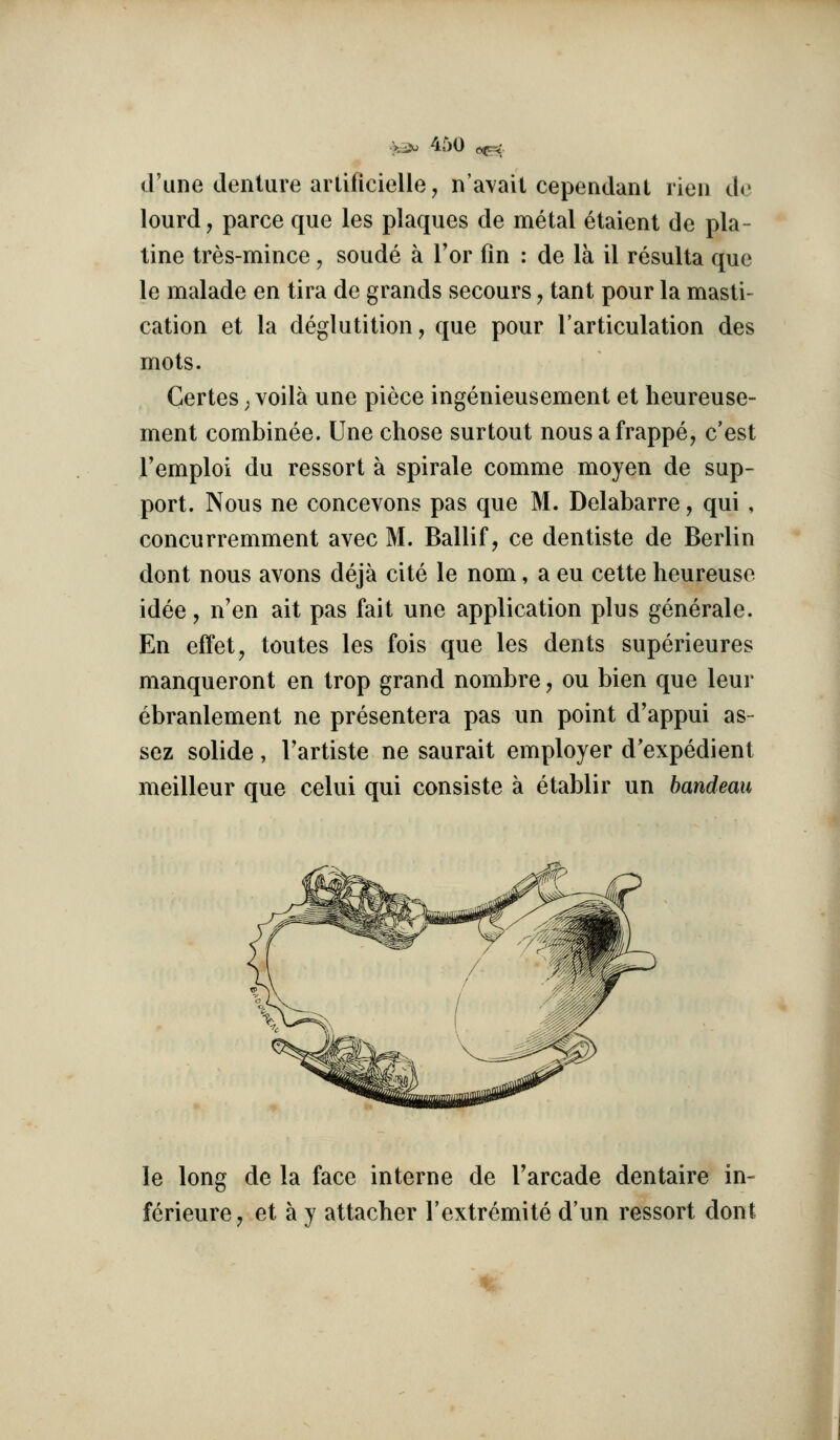 d'une denture aiiificielle, nayail cependant rieii de lourd, parce que les plaques de metal 6taient de pla- tine tres-mince, soude a Tor fin : de la il resulta que le malade en tira de grands secours, tant pour la masti- cation et la deglutition, que pour I'artieulation des mots. Certes; voila une piece ingenieusement et heureuse- ment combinee. Une chose surtout nous afrappe, c'est I'emploi du ressort a spirale comme moyen de sup- port. Nous ne concevons pas que M. Delabarre, qui , concurremment avec M. Ballif, ce dentiste de Berlin dont nous avons deja cite le nom, a eu cette heureuse idee, n'en ait pas fait une application plus generate. En effet, toutes les fois que les dents superieures manqueront en trop grand nombre, ou bien que leur ebranlement ne presentera pas un point d'appui as- sez solide, I'artiste ne saurait employer d'expedient meilleur que celui qui consiste a etablir un bandeau le long de la face interne de Tarcade dentaire in- ferieurCj et a y attacher I'extremite d'un ressort dont