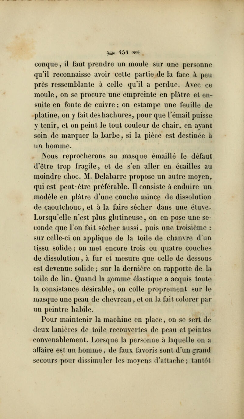 conque, il faut prendre un moule sur une personne qu'il reconnaisse avoir cette partie de la face a peu pres ressemblante a celle qu'il a perdue. Avec ce moule, on se procure une empreinte en platre et en- suite en fonte de cuivre; on estampe une feuille de platine, on y fait deshachures, pour que Femail puisse y tenir, et on point le tout couleur de chair, en ayant soin de marquer la barbe, si la piece est destinee a un homme. Nous reprocherons au masque emaille le defaut d'etre trop fragile^ et de s'en aller en ecailles au moindre choc. M. Delabarre propose un autre moyen, qui est peat-^tre preferable. II consiste a enduire un modele en platre d'une couche mince de dissolution de caoutchouc, et a la fairo secher dans une etuve. Lorsqu'elle n'est plus glutineuse, on en pose une se- conde que Ton fait secher aussi, puis une troisieme : sur celle-ci on applique de la toile de chanvre d'un tissu solide; on met encore trois ou quatre couches de dissolution, a fur et mesure que celle de dessous est devenue solide; sur la derniere on rapporte de la toile de lin. Quand la gomme elastique a acquis toute la consistance desirable, on coUe proprement sur le masque une peau de chevreau, et on la fait colorer par un peintre habile. Pour maintenir la machine en place, on se sort de deux lanieres de toile recouvertes de peau et peintes convenablement. Lorsque la personne a laquelle on a affaire est un homme, de faux favoris sent d'un grand secours pour dissimuler les moyens d'attache; tantot