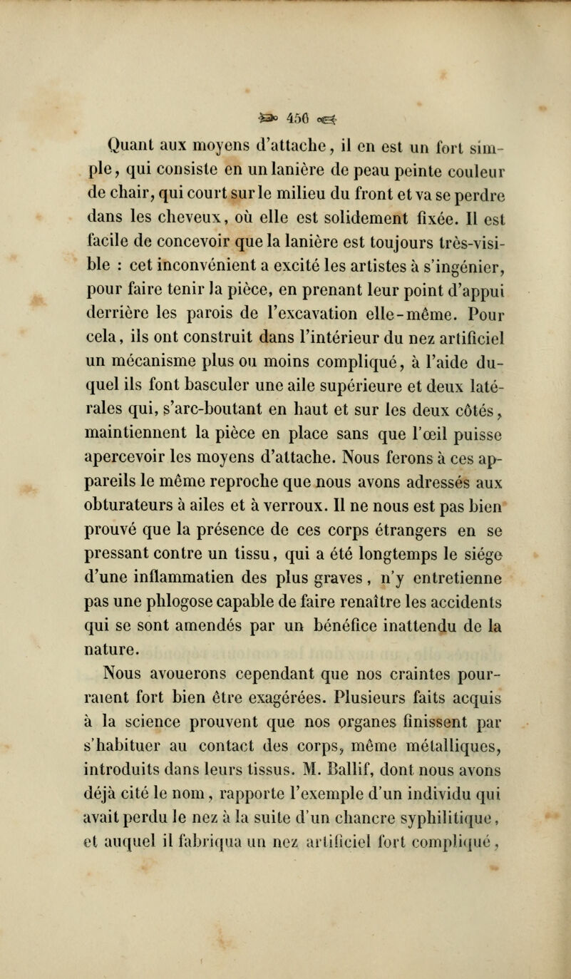 '}5>o 450 o^> Quant aux moyens d'attache ^ il en est un fort sim- ple, qui consiste en unlaniere de peau peinte couleur de chair, qui court sur le milieu du front et va se perdre dans les cheveux, ou elle est solidement fixee. II est facile de concevoir que la laniere est toujours tres-visi- ble : cet inconvenient a excite les artistes a s'ingenier, pour faire tenir la piece, en prenant leur point d'appui derriere les parois de Texcavation elle-m^me. Pour cela, ils ont construit dans Tinterieur du nez ardficiel un mecanisme plus ou moins complique, a I'aide du- quel ils font basculer une aile superieure et deux late- rales qui, s'arc-boiitant en haut et sur les deux c6tes, maintiennent la piece en place sans que I'oeil puisse apercevoir les moyens d'attache. Nous ferons a ces ap- pareils le meme reproche que nous avons adresses aux obturateurs a ailes et a verroux. II ne nous est pas bien prouve que la presence de ces corps etrangers en se pressant centre un tissu, qui a ete longtemps le siege d'une inflammation des plus graves, n'y entretienne pas une phlogose capable de faire renaitre les accidents qui se sent amendes par un benefice inattendu de la nature. Nous avouerons cependant que nos craintes pour- raient fort bien ^tre exagerees. Plusieurs faits acquis a la science prouvent que nos organes finissent par s'habituer au contact des corps^ meme metailiques, introduits dans leurs tissus. M. Ballif, dont nous avons deja cite le nom, rapporte I'exemple d'un individu qui avait perdu le nez a la suite dun chancre syphilitique, et auquel il fabriqua un nez arliOciel fort complique.